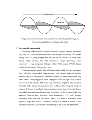 Komponen medan listrik dan medan magnet sebuah gelombang elektromagnetik.
Polarisasi menggambarkan orientasi medan listrik.
3. Spektrum Elektromagnetik
Gelombang elektromagnetik meliputi frekuensi, maupun panjang gelombang,
yang lebar. Jika kita berbicara tentang radio, maka sebagian besar orang akan berfikir
tentang radio FM, yang menggunakan frekuensi sekitar 100MHz. Di antara radio
dengan cahaya infrared, kita akan menemukan wilayah gelombang micro
(microwave) – yang mempunyai frekuensi sekitar 1GHz sampai 300GHz, dengan
panjang gelombang dari 30cm sampai 1 mm.
Penggunaan paling populer dari gelombang mikro adalah di oven microwave,
yang kebetulan menggunakan frekuensi yang sama dengan frekuensi standard
wireless yang akan kita gunakan. Spektrum frekuensi ini berada dalam band yang
dibuat terbuka untuk penggunaan umum tanpa perlu lisensi. Di negara maju, wilayah
band ini di kenal sebagai ISM band, yang merupakan singkatan dari Industrial,
Scientific, and Medical. Sebagian besar dari spektrum elektromagnetik yang ada
biasanya di kontrol secara ketat oleh pemerintah melalui lisensi. Lisensi frekuensi
merupakan pemasukan yang lumayan bagi pemerintah. Hal ini terutama terjadi pada
spektrum frekuensi yang digunakan untuk broadcasting (TV, radio) maupun
komunikasi suara dan data. Di banyak negara, ISM band di alokasikan untuk
digunakan tanpa perlu lisensi. Di Indonesia, berdasarkan KEPMEN Nomor 2/2005,
pengunakan frekuensi 2.4GHz dapat dilakukan tanpa perlu lisensi dari pemerintah.
 