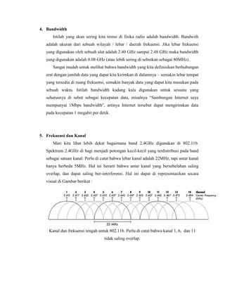 4. Bandwidth
Istilah yang akan sering kita temui di fisika radio adalah bandwidth. Bandwith
adalah ukuran dari sebuah wilayah / lebar / daerah frekuensi. Jika lebar frekuensi
yang digunakan oleh sebuah alat adalah 2.40 GHz sampai 2.48 GHz maka bandwidth
yang digunakan adalah 0.08 GHz (atau lebih sering di sebutkan sebagai 80MHz).
Sangat mudah untuk melihat bahwa bandwidth yang kita definisikan berhubungan
erat dengan jumlah data yang dapat kita kirimkan di dalamnya – semakin lebar tempat
yang tersedia di ruang frekuensi, semakin banyak data yang dapat kita masukan pada
sebuah waktu. Istilah bandwidth kadang kala digunakan untuk sesuatu yang
seharusnya di sebut sebagai kecepatan data, misalnya “Sambungan Internet saya
mempunyai 1Mbps bandwidth”, artinya Internet tersebut dapat mengirimkan data
pada kecepatan 1 megabit per detik.
5. Frekuensi dan Kanal
Mari kita lihat lebih dekat bagaimana band 2.4GHz digunakan di 802.11b.
Spektrum 2.4GHz di bagi menjadi potongan kecil-kecil yang terdistribusi pada band
sebagai satuan kanal. Perlu di catat bahwa lebar kanal adalah 22MHz, tapi antar kanal
hanya berbeda 5MHz. Hal ini berarti bahwa antar kanal yang bersebelahan saling
overlap, dan dapat saling ber-interferensi. Hal ini dapat di representasikan secara
visual di Gambar berikut :
Kanal dan frekuensi tengah untuk 802.11b. Perlu di catat bahwa kanal 1, 6, dan 11
tidak saling overlap.
 