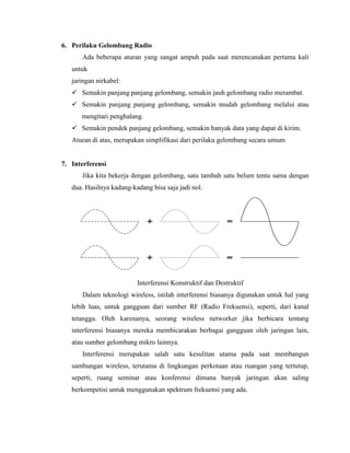 6. Perilaku Gelombang Radio
Ada beberapa aturan yang sangat ampuh pada saat merencanakan pertama kali
untuk
jaringan nirkabel:
 Semakin panjang panjang gelombang, semakin jauh gelombang radio merambat.
 Semakin panjang panjang gelombang, semakin mudah gelombang melalui atau
mengitari penghalang.
 Semakin pendek panjang gelombang, semakin banyak data yang dapat di kirim.
Aturan di atas, merupakan simplifikasi dari perilaku gelombang secara umum
7. Interferensi
Jika kita bekerja dengan gelombang, satu tambah satu belum tentu sama dengan
dua. Hasilnya kadang-kadang bisa saja jadi nol.
Interferensi Konstruktif dan Destruktif
Dalam teknologi wireless, istilah interferensi biasanya digunakan untuk hal yang
lebih luas, untuk gangguan dari sumber RF (Radio Frekuensi), seperti, dari kanal
tetangga. Oleh karenanya, seorang wireless networker jika berbicara tentang
interferensi biasanya mereka membicarakan berbagai gangguan oleh jaringan lain,
atau sumber gelombang mikro lainnya.
Interferensi merupakan salah satu kesulitan utama pada saat membangun
sambungan wireless, terutama di lingkungan perkotaan atau ruangan yang tertutup,
seperti, ruang seminar atau konferensi dimana banyak jaringan akan saling
berkompetisi untuk menggunakan spektrum frekuensi yang ada.
 