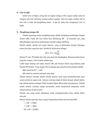 8. Line of sight
Istilah Line of Sight, sering kali di singkat sebagai LOS, sangat mudah untuk di
mengerti jika kita berbicara tentang cahaya tampak: Jika kita dapat melihat titik B
dari titik A tidak ada penghalang antara A dan B, maka kita mempunyai Line of
Sight.
9. Menghitung dengan dB
Teknik terpenting untuk menghitung daya adalah melakukan perhitungan dengan
desibel (dB). Tidak ada teori fisika baru dibelakang dB – ini hanyalah cara yang
dikembangkan agar proses perhitungan menjadi sangat sederhana.
Desibel adalah sebuah unit tanpa dimensi, yang di defisinikan berupa hubungan
antara dua daya yang kita ukur. Desibel di definisikan sebagai:
dimana P1 dan P0 adalah dua nilai yang akan kita bandingkan. Biasanya dalam kasus
yang kita tangani, nilai tersebut adalah daya.
Lebih lanjut tentang unit tanpa dimensi dB, ada besaran relatif yang berbasis pada
besaran P0 tertentu. Yang sangat relevan dengan apa yang kita akan gunakan adalah:
dBm relatif ke P0 = 1 mW
dBi relatif ke antenna isotropik yang ideal
Sebuah antenna isotropic adalah sebuah antenna ideal yang mendistribusikan daya
secara merata ke segala arah. Antenna isotropic dapat di dekati dengan sebuah dipole,
tapi sebuah antenna isotropic tidak mungkin dapat dibuat pada kenyataannya. Sebuah
model antenna isotropic sangat bermanfaat untuk menjelaskan penguatan relatif
sebuah antenna di dunia nyata.
Sebuah cara yang umum digunakan untuk mengekspresikan daya adalah dalam
miliwatt.
Berikut adalah equivalen daya yang di ekspresikan dalam miliwatt dan dBm.
1 mW = 0 dBm
2 mW = 3 dBm
100 mW = 20 dBm
 