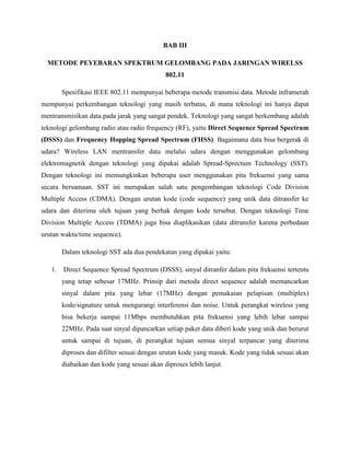BAB III
METODE PEYEBARAN SPEKTRUM GELOMBANG PADA JARINGAN WIRELSS
802.11
Spesifikasi IEEE 802.11 mempunyai beberapa metode transmisi data. Metode inframerah
mempunyai perkembangan teknologi yang masih terbatas, di mana teknologi ini hanya dapat
mentransmisikan data pada jarak yang sangat pendek. Teknologi yang sangat berkembang adalah
teknologi gelombang radio atau radio frequency (RF), yaitu Direct Sequence Spread Spectrum
(DSSS) dan Frequency Hopping Spread Spectrum (FHSS). Bagaimana data bisa bergerak di
udara? Wireless LAN mentransfer data melalui udara dengan menggunakan gelombang
elektromagnetik dengan teknologi yang dipakai adalah Spread-Sprectum Technology (SST).
Dengan teknologi ini memungkinkan beberapa user menggunakan pita frekuensi yang sama
secara bersamaan. SST ini merupakan salah satu pengembangan teknologi Code Division
Multiple Access (CDMA). Dengan urutan kode (code sequence) yang unik data ditransfer ke
udara dan diterima oleh tujuan yang berhak dengan kode tersebut. Dengan teknologi Time
Division Multiple Access (TDMA) juga bisa diaplikasikan (data ditransfer karena perbedaan
urutan waktu/time sequence).
Dalam teknologi SST ada dua pendekatan yang dipakai yaitu:
1. Direct Sequence Spread Spectrum (DSSS), sinyal ditranfer dalam pita frekuensi tertentu
yang tetap sebesar 17MHz. Prinsip dari metoda direct sequence adalah memancarkan
sinyal dalam pita yang lebar (17MHz) dengan pemakaian pelapisan (multiplex)
kode/signature untuk mengurangi interferensi dan noise. Untuk perangkat wireless yang
bisa bekerja sampai 11Mbps membutuhkan pita frekuensi yang lebih lebar sampai
22MHz. Pada saat sinyal dipancarkan setiap paket data diberi kode yang unik dan berurut
untuk sampai di tujuan, di perangkat tujuan semua sinyal terpancar yang diterima
diproses dan difilter sesuai dengan urutan kode yang masuk. Kode yang tidak sesuai akan
diabaikan dan kode yang sesuai akan diproses lebih lanjut.
 