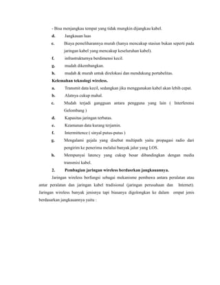 - Bisa menjangkau tempat yang tidak mungkin dijangkau kabel.
d. Jangkauan luas
e. Biaya pemeliharannya murah (hanya mencakup stasiun bukan seperti pada
jaringan kabel yang mencakup keseluruhan kabel).
f. infrastrukturnya berdimensi kecil.
g. mudah dikembangkan.
h. mudah & murah untuk direlokasi dan mendukung portabelitas.
Kelemahan teknologi wireless.
a. Transmit data kecil, sedangkan jika menggunakan kabel akan lebih cepat.
b. Alatnya cukup mahal.
c. Mudah terjadi gangguan antara pengguna yang lain ( Interferensi
Gelombang )
d. Kapasitas jaringan terbatas.
e. Keamanan data kurang terjamin.
f. Intermittence ( sinyal putus-putus )
g. Mengalami gejala yang disebut multipath yaitu propagasi radio dari
pengirim ke penerima melalui banyak jalur yang LOS.
h. Mempunyai latency yang cukup besar dibandingkan dengan media
transmisi kabel.
2. Pembagian jaringan wireless berdasrkan jangkauannya.
Jaringan wireless berfungsi sebagai mekanisme pembawa antara peralatan atau
antar peralatan dan jaringan kabel tradisional (jaringan perusahaan dan Internet).
Jaringan wireless banyak jenisnya tapi biasanya digolongkan ke dalam empat jenis
berdasarkan jangkauannya yaitu :
 