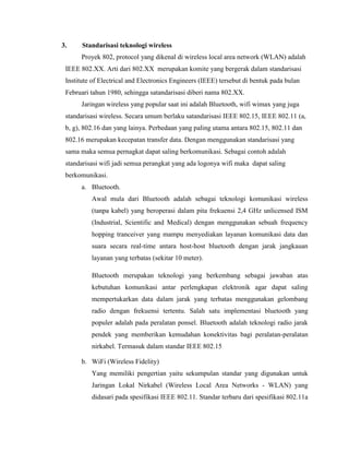 3. Standarisasi teknologi wireless
Proyek 802, protocol yang dikenal di wireless local area network (WLAN) adalah
IEEE 802.XX. Arti dari 802.XX merupakan komite yang bergerak dalam standarisasi
Institute of Electrical and Electronics Engineers (IEEE) tersebut di bentuk pada bulan
Februari tahun 1980, sehingga satandarisasi diberi nama 802.XX.
Jaringan wireless yang popular saat ini adalah Bluetooth, wifi wimax yang juga
standarisasi wireless. Secara umum berlaku satandarisasi IEEE 802.15, IEEE 802.11 (a,
b, g), 802.16 dan yang lainya. Perbedaan yang paling utama antara 802.15, 802.11 dan
802.16 merupakan kecepatan transfer data. Dengan menggunakan standarisasi yang
sama maka semua pernagkat dapat saling berkomunikasi. Sebagai contoh adalah
standarisasi wifi jadi semua perangkat yang ada logonya wifi maka dapat saling
berkomunikasi.
a. Bluetooth.
Awal mula dari Bluetooth adalah sebagai teknologi komunikasi wireless
(tanpa kabel) yang beroperasi dalam pita frekuensi 2,4 GHz unlicensed ISM
(Industrial, Scientific and Medical) dengan menggunakan sebuah frequency
hopping tranceiver yang mampu menyediakan layanan komunikasi data dan
suara secara real-time antara host-host bluetooth dengan jarak jangkauan
layanan yang terbatas (sekitar 10 meter).
Bluetooth merupakan teknologi yang berkembang sebagai jawaban atas
kebutuhan komunikasi antar perlengkapan elektronik agar dapat saling
mempertukarkan data dalam jarak yang terbatas menggunakan gelombang
radio dengan frekuensi tertentu. Salah satu implementasi bluetooth yang
populer adalah pada peralatan ponsel. Bluetooth adalah teknologi radio jarak
pendek yang memberikan kemudahan konektivitas bagi peralatan-peralatan
nirkabel. Termasuk dalam standar IEEE 802.15
b. WiFi (Wireless Fidelity)
Yang memiliki pengertian yaitu sekumpulan standar yang digunakan untuk
Jaringan Lokal Nirkabel (Wireless Local Area Networks - WLAN) yang
didasari pada spesifikasi IEEE 802.11. Standar terbaru dari spesifikasi 802.11a
 