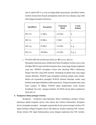 atau b, seperti 802.11 g, saat ini sedang dalam penyusunan, spesifikasi terbaru
tersebut menawarkan banyak peningkatan mulai dari luas cakupan yang lebih
jauh hingga kecepatan transfernya.
Spesifikasi Kecepatan
Frekuensi
Band
Cocok
dengan
802.11b 11 Mb/s ~2.4 GHz b
802.11a 54 Mb/s ~5 GHz a
802.11g 54 Mb/s ~2.4 GHz b, g
802.11n 100 Mb/s ~2.4 GHz b, g, n
c. Wi-MAX (Worldwide Interoperability for Microwave Access)
Merupakan teknologi akses nirkabel pita lebar (broadband wireless access atau
disingkat BWA) yang memiliki kecepatan akses yang tinggi dengan jangkauan
yang luas. WiMAX merupakan evolusi dari teknologi BWA sebelumnya
dengan fitur-fitur yang lebih menarik. Disamping kecepatan data yang tinggi
mampu diberikan, WiMAX juga merupakan teknologi dengan open standar.
Dalam arti komunikasi perangkat WiMAX diantara beberapa vendor yang
berbeda tetap dapat dilakukan (tidak proprietary). Dengan kecepatan data yang
besar (sampai 70 MBps), WiMAX dapat diaplikasikan untuk koneksi
broadband „last mile‟, ataupun backhaul. Wi-MAX masuk dalam standarisasi
IEEE 802.16.
4. Komponen dalam jaringan wireless.
Komponen – komponen yang digunakan dalam membangun jaringan wireless
diataranya adalah komputer device, base station dan wireless infrastruktur. Komputer
device merupakan perngkat – perangkat yang berada di end system jaringan wireless, PC
dapat berfungsi sebagai komputer device bila dalam pc tersebut terpasang NIC wireless.
Setiap wireless NIC dapat berkomunikasi sesuai dengan standarisasi dari NIC tersebut.
 