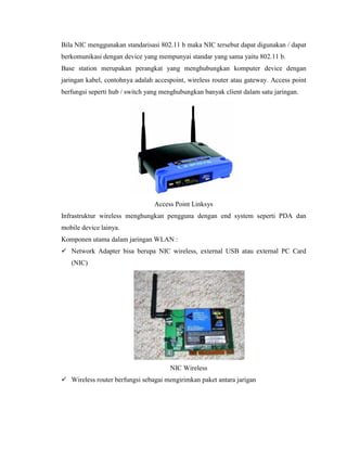 Bila NIC menggunakan standarisasi 802.11 b maka NIC tersebut dapat digunakan / dapat
berkomunikasi dengan device yang mempunyai standar yang sama yaitu 802.11 b.
Base station merupakan perangkat yang menghubungkan komputer device dengan
jaringan kabel, contohnya adalah accespoint, wireless router atau gateway. Access point
berfungsi seperti hub / switch yang menghubungkan banyak client dalam satu jaringan.
Access Point Linksys
Infrastruktur wireless menghungkan pengguna dengan end system seperti PDA dan
mobile device lainya.
Komponen utama dalam jaringan WLAN :
 Network Adapter bisa berupa NIC wireless, external USB atau external PC Card
(NIC)
NIC Wireless
 Wireless router berfungsi sebagai mengirimkan paket antara jarigan
 