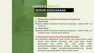 JANGKA WAKTU
SERVIS KENDARAAN
 Berdasarkan Operasional Kendaraan Yang Normal
a) Servis kecil
dilakukan setelah kendaraan menempuh perjalanan, setiap 5.000 s.d
10.000 km
b) Servis besar
dilakukan setelah kendaraan menempuh perjalanan, setiap 10.000 s.d
20.000 km atau minimal sekali pertahun
 Berdasarkan Operasi Yang Khusus/Kondisi Berat
Jika kendaraan dioperasikan pada kondisi yang berat,misalnya pada
daerah yang berdebu, berlumpur, jalan yang kasar, daerah
pegunungan atau pantai laut, maka jangka waktu
pemeliharaan/perawatan/servis berkala menjadi lebih pendek
dibandingkan dengan pemeliharaan/perawatan/servis berkala
kendaraan yang dioperasikan dalam kondisi normal
 
