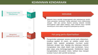 Tanggung jawab atas
pekerjaannya
Mengontrol
pekerjaannya sendiri
KEAMANAN KENDARAAN
Mekanik harus memiliki tanggungjawab atas pekerjaannya sendiri.
Pada perawatan kendaraan, setiap pekerjaan harus dilaksanakan
dengan teliti dan cermat. Karena seorang mekanik memiliki
kemungkinan salah dalam bekerja, maka mekanik harus memiliki
kemampuan untuk selalu mengontrol pekerjaannya sendiri.
Pengontrolan pekerjaan secara cermat perlu ditekankan,
misalnya apakah oli mesin, air radiator sudah terisi
dengan baik, apakah pengikatan mur-baut sudah
dilakukan dengan baik. Apalagi jika beberapa mekanik
mengerjakan satu objek dalam satu kendaraan, harus
jelas siapa yang bertanggungjawab. Keteledoran dapat
mengakibatkan kerusakan mesin, bahkan bisa menjadi
tuntutan hukum oleh pemilik kendaraan.
MEKANIK
Hal yang perlu diperhatikan
 