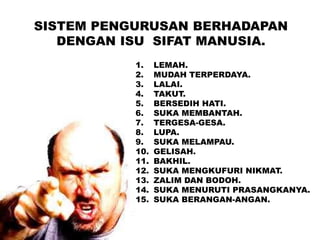 SISTEM PENGURUSAN BERHADAPAN
DENGAN ISU SIFAT MANUSIA.
1. LEMAH.
2. MUDAH TERPERDAYA.
3. LALAI.
4. TAKUT.
5. BERSEDIH HATI.
6. SUKA MEMBANTAH.
7. TERGESA-GESA.
8. LUPA.
9. SUKA MELAMPAU.
10. GELISAH.
11. BAKHIL.
12. SUKA MENGKUFURI NIKMAT.
13. ZALIM DAN BODOH.
14. SUKA MENURUTI PRASANGKANYA.
15. SUKA BERANGAN-ANGAN.
 