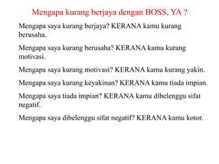 Mengapa kurang berjaya dengan BOSS, YA ?
Mengapa saya kurang berjaya? KERANA kamu kurang
berusaha.
Mengapa saya kurang berusaha? KERANA kamu kurang
motivasi.
Mengapa saya kurang motivasi? KERANA kamu kurang yakin.
Mengapa saya kurang keyakinan? KERANA kamu tiada impian.
Mengapa saya tiada impian? KERANA kamu dibelenggu sifat
negatif.
Mengapa saya dibelenggu sifat negatif? KERANA kamu kotor.
 