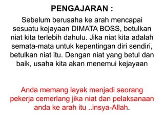 PENGAJARAN :
Sebelum berusaha ke arah mencapai
sesuatu kejayaan DIMATA BOSS, betulkan
niat kita terlebih dahulu. Jika niat kita adalah
semata-mata untuk kepentingan diri sendiri,
betulkan niat itu. Dengan niat yang betul dan
baik, usaha kita akan menemui kejayaan
Anda memang layak menjadi seorang
pekerja cemerlang jika niat dan pelaksanaan
anda ke arah itu ..insya-Allah.
 