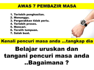 AWAS 7 PEMBAZIR MASA
1. Terlebih penghasilan.
2. Menunggu.
3. Pergerakkan tidak perlu.
4. Terlebih proses.
5. Mencari.
6. Teralih tumpuan.
7. Salah buat.
Kenali pencuri masa anda …tangkap dia
Belajar uruskan dan
tangani pencuri masa anda
..Bagaimana ?
 
