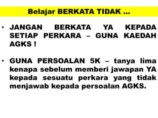 Belajar BERKATA TIDAK …
• JANGAN BERKATA YA KEPADA
SETIAP PERKARA – GUNA KAEDAH
AGKS !
• GUNA PERSOALAN 5K – tanya lima
kenapa sebelum memberi jawapan YA
kepada sesuatu perkara yang tidak
menjawab kepada persoalan AGKS.
 