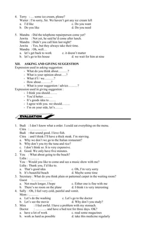 4. Terry : … some ice cream, please? 
Waiter : I’m sorry, Sir. We haven’t got any ice cream left 
a. I’d like c. Do you want 
b. Do you like d. Do you need 
5. Mandra : Did the telephone repairperson come yet? 
Juwita : Not yet, he said he’d come after lunch. 
Mandra : Didn’t you call him last night? 
Juwita : Yes, but they always take their time. 
Mandra : Oh, well… 
a. let’s get back to work c. it doesn’t matter 
b. let’s go to his house d. we wait for him at nine 
XII. ASKING AND GIVING SUGGESTION 
Expression used in asking suggestion: 
- What do you think about………? 
- What is your opinion about…..? 
- What if I / we………? 
- How about……….? 
- What is your suggestion / advice………? 
Expression used in giving suggestion : 
- I think you should……. 
- You’d better……… 
- It’s goods idea to……. 
- I agree with you. we should…….. 
- I’m on your side, let’s…….. 
1. Budi : I don’t know what a order. I could eat everything on the menu. 
Citra : ……………. 
Budi : that sound good. I love fish. 
Citra : and I think I’ll have a thick steak. I’m starving. 
a. Why we don’t we go to the Italian restaurant? 
b. Why don’t you try the tuna and rice? 
c. I don’t think so. It is very expensive. 
d. Good. We only have five minutes. 
2. You : What about going to the beach? 
Lidia : ………. 
You : Would you like to come and see a music show with me? 
Lidia : Thank you, I’d like to. 
a. That’s good idea c. Oh, I’m very sorry 
b. It’s beautiful beach d. Maybe some time 
3. Secretary : What do you think plain or patterned carpet in the waiting room? 
Guest :………………. 
a. Not much longer, I hope c. Either one is fine with me 
b. There’s no room on the plane d. I think t is very interesting 
4. Sally : Oh, I feel very cold, painful and vomit. 
Mom : ……… 
a. Let’s do the washing c. Let’s go to the doctor 
b. Let’s see the movie d. Why don’t you study? 
5. Mira : I feel awful. I have a problem with my stomach. 
Doctor : ……….. and have a bed rest for three days. OK? 
a. have a lot of work c. read some magazines 
b. work as hard as possible d. take this medicine regularly 
 