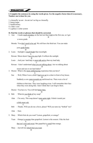 I. Complete the sentences by using the words given. Use the negative form when it is necessary. 
Number one is done for you. 
1. a housefly/ an ant : An ant isn’t as big as a housefly. 
2. honey/sugar 
3. health/money 
4. a lake/ a sea 
5. a galaxy/ a solar system 
II. Find the words or phrases that should be corrected. 
1. Ann : I made much mistakes on the last test than I did on the first one, so I got 
A B 
a worse grade. 
Brenda : You don’t need to be sad. We still have the third test. You can make 
C 
your grade better. 
D 
2. Louis : Sunlight is much bright than moonlight. 
A 
Rowan : Moon doesn’t have its own light. It reflects the sunlight. 
B 
Louis : And your land lady is more talk active than my land lady. 
C 
Rowan : I don’t understand what you are talking about. Are we talking about 
D 
moon and sun or our land ladies? 
3. Doctor : What is the more embarrassing experience that you have? 
A 
Sue : Well, When I was a child I had ever sat in a chair in front of my house. 
B 
Suddenly a cow came towards me and kissed me. There were a lot of 
C 
children at that time. They were laughing at me. I still remember their face 
when they were doing that. I don’t think that I can forgive them. 
Doctor : You have to. You will feel better then. 
D 
4. Bob : What do you think of my soup? 
A 
Alan : I’m sorry. This soup doesn’t taste quite right. I think it needs just 
B 
a little more salt. 
C 
Bob : Thanks. Will you do me a favor, please? Will you taste my “bothok” too? 
Alan : Sure. 
5. Mary : Which fruit do you want? Lemon, grapefruit, or orange? 
Yuan : Orange is sweeter than grapefruit. Lemon is the sourest. I like the fruit 
A 
that isn’t sour and sweet. But grapefruit is small than orange. 
B C 
Mary : Just tell me which fruit you want. 
D 
 