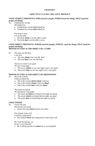 CHAPTER 5 
ADJECTIVE CLAUSES / RELATIVE PRONOUN 
USING SUBJECT PRONOUNS: WHO (used for people), WHICH (used for thing), THAT (used for 
people and thing) 
Ex: I thanked the woman 
She helped me 
a. I thanked the woman who helped me 
b. I thanked the woman that helped me 
The book is mine 
It is on the table 
c. The book which is on the table is mine 
d. The book that is on the table is mine 
USING OBJECT PRONOUNS: WHOM (used for people), WHICH , (used for thing), THAT (used for 
people and thing) 
PRONOUNS USED AS THE OBJECT OF A VERB 
Ex: The man was Mr.Jhon 
I saw him 
a. The man whom I saw was Mr. Jhon 
b. The man that I saw was Mr.Jhon 
The movie wasn’t very good 
We saw it last night 
c. The movie which we saw last night wasn’t very good 
d. The movie that we saw last night wasn’t very good 
PRONOUNS USED AS THE OBJECT OF PREPOSITION 
Ex: She is the woman 
I told you about her 
a. She is the woman about whom I told you 
b. She is the woman whom I told you about 
c. She is the woman that I told you about 
The music was good 
We listened to it last night 
e. The music to which we listened last night was good 
f. The music which we listened to last night was good 
g. The music that we listened to last night was good 
USING WHOSE 
Ex: I know the man 
His bicycle was stolen 
a. I know the man whose bicycle was stolen 
The student writes well 
I read her composition 
b. The student whose the composition I read writes well 
Mr. Crab has persian cat 
Its fur is very beautiful 
c. Mr. Crab has persian cat whose fur is very beautiful 
 