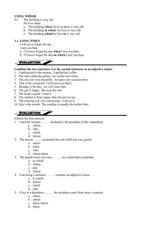 USING WHERE 
Ex: The building is very old 
He lives there 
a. The building where he lives there is very old 
b. The building in which he lives is very old 
c. The building which he lives in is very old 
1.1. USING WHEN 
I will never forget the day 
I met you then 
a. I’ll never forget the day when I met you then 
b. I’ll never forget the day on which I met you then 
Combine the two sentences. Use the second sentences as an adjective clause. 
1. I apologized to the woman . I spilled her coffee 
2. The man called the police . his wallet was stolen 
3. The city was very beautiful . we spent our vacation there 
4. That is the restaurant. I will meet you there 
5. Monday is the day . we will come then 
6. The girl is happy. She won the race 
7. The book is good. I read it 
8. The student is from Japan. She sits next to me 
9. The meeting was very interesting. I went to it 
10. July is the month. The weather is usually the hottest then 
Choose the best answers 
1. I met the woman………..husband is the president of the corporation. 
a. whom 
b. who 
c. which 
d. whose 
2. The doctor……….examined the sick child was very gentle 
a. where 
b. when 
c. who 
d. whom about 
3. The people were very nice……….we visited them yesterday 
a. to which 
b. whom 
c. that 
d. whose 
4. I am using a sentence……….contains an adjective clause 
a. to which 
b. whom 
c. which 
d. who 
5. I live in a dormitory ………the residents come from many countries. 
a. where 
b. whom 
c. about whom 
d. when 
 