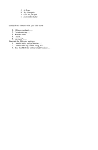 3. sit down 
4. Say that again 
5. Give me you pen 
6. pass me the butter 
Complete the sentence with your own words 
1. Children must not…… 
2. Driver must not….. 
3. Students must….. 
4. I must… 
5. we mustn’t…… 
Complete the following sentences 
1. I should study tonight because….. 
2. I should wash my clothes today, but…. 
3. You shouldn’t stay up late tonight because…. 
 