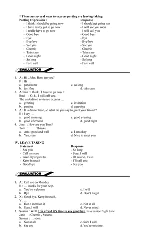 * There are several ways to express parting are leaving taking: 
Parting Expression : Response 
- I think I should be going now - I should get going too 
- I have really got to go now - I will see you soon 
- I really have to go now - I will call you 
- Good bye - Good bye 
- Bye - Bye 
- Bye-bye - Bye-bye 
- See you - See you 
- Cheerio - Cheerio 
- Take care - Take care 
- Good night - Good night 
- So long - So long 
- Fare well - Fare well 
1. A : Hi , John. How are you? 
B : Hi … 
a. pardon me c. so long 
b. just fine d. take care 
2. Arman : I think , I have to go now ? 
Rudi : O. k . I will call you. 
The underlined sentence express … 
a. greeting c. invitation 
b. parting d. agreeing 
3. A : It is dinner time, so what do you say to greet your friend ? 
B : I say … 
a. good morning c. good evening 
b. good afternoon d. good night 
4. Joni : How are you Tom? 
Tom : ……. Thanks. 
a. Am I good and well c. I am okay 
b. Yes, sure d. Nice to meet you 
IV. LEAVE TAKING 
Statement Response 
- See you - So long 
- Call me soon - Sure, I will 
- Give my regard to - Of course, I will 
- Keep in touch - I’ll call you 
- Good bye - See you 
1. A : Call me on Monday 
B : … thanks for your help. 
a. You’re welcome c. I will 
b. Bye d. Don’t forget 
2. X : Good bye. Keep in touch. 
Y : … 
a. Don’t mention it c. Not at all 
b. Sure, I will d. Never mind 
3. Susana : Well, I’m afraid it’s time to say good bye, have a nice flight Jane. 
Jane : Cheerio , Susana. 
Susana : … soon. 
a. Not at all c. Sure I will 
b. See you d. You’re welcome 
 