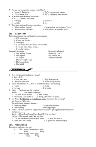 3. Excuse me where is the nearest post office? 
a. It’s on Jl. Pahlawan c. We’re buying some stamps 
b. Yes, it’s near here d. We’re collecting some stamps 
4. A: Where is the Jasmine restaurant? 
B: It’s…. Ahmad Yani Street 
a. between c. in front of 
b. next to d. on 
5. This is the asking direction expression….. 
a. What can I do for you? c. Can you show me the bus to Yogya? 
b. What dress do you like? d. Which fruits do you like best? 
VII. INVITATION 
To invite someone, we use the expression, such as: 
- Will you come… 
- Would you like to…. 
- Could you…. 
- If you don’t mind, I’ll invite you to come… 
- If you are free, please come… 
- If you have time… 
Respond ( accepting ) ; Respond ( refusing ); 
- God willing, I come -I’m sorry I can’t 
- That’s great -I’d love to, but… 
- I’d love to -I’m afraid I can’t 
- That’s would be nice 
- That’s sound nice 
- That’s OK 
1. A: … for dinner tonight at my house? 
B: Sure I Will 
a. Could you come c. Why do you come 
b. When do you come d. When will you come 
2. If you don’t mind I’ll …. You to come to my house this evening. 
a. wants c. invite 
b. to want d. to invite 
3. Dino : Can I see you this evening? 
Sherly : …….. How about tomorrow? 
a. Yes, that would be nice c. That’s okay 
b. Of course, I can make it d. Sorry, i have lot’s of work 
4. Mr. John : I’d like you to come to our house for dinner this evening? 
Mr. Greg : we’d love to 
The underlined utterance shows…. 
a. thanking people c. expressing pleasure 
b. leave taking d inviting people 
5. Kartie : Before you leave for your vacation can we get together and have lunch? 
Darlene : ……… 
Kartie : How about Friday? Say about 12.30 at my place? 
Darlene : That sounds good. See you then. 
a. I’m not sure I can’t come to your house c. sure, I’d love to 
b. sure, but I don’t like it d. A great, it is wonderful plan 
VIII. PREFERENCE 
To express preference we use: 
- …. Like+ noun + better than + noun 
Ving Ving 
- …. Prefer + noun + to + noun 
Ving Ving 
 
