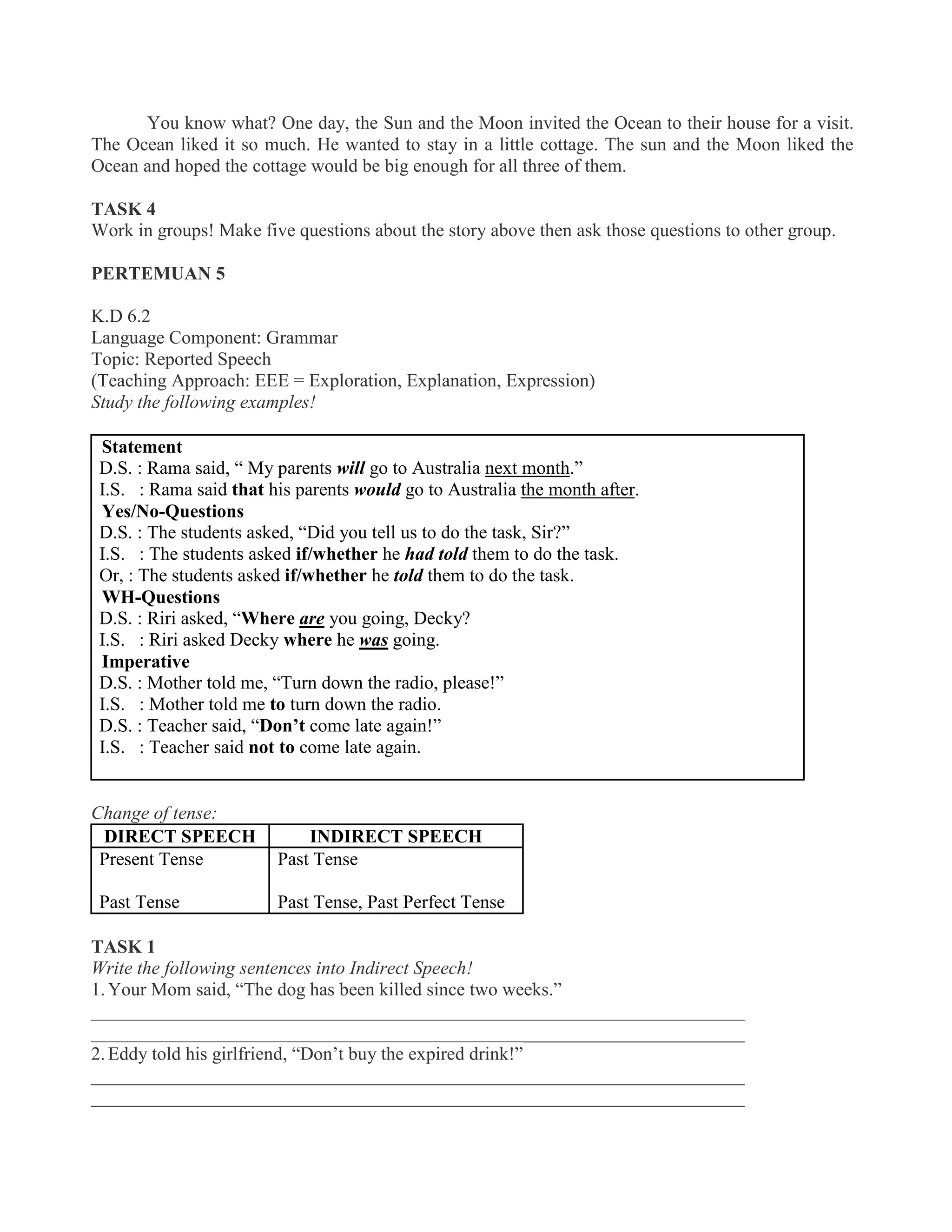 You know what? One day, the Sun and the Moon invited the Ocean to their house for a visit.
The Ocean liked it so much. He wanted to stay in a little cottage. The sun and the Moon liked the
Ocean and hoped the cottage would be big enough for all three of them.
TASK 4
Work in groups! Make five questions about the story above then ask those questions to other group.
PERTEMUAN 5
K.D 6.2
Language Component: Grammar
Topic: Reported Speech
(Teaching Approach: EEE = Exploration, Explanation, Expression)
Study the following examples!
Statement
D.S. : Rama said, “ My parents will go to Australia next month.”
I.S. : Rama said that his parents would go to Australia the month after.
Yes/No-Questions
D.S. : The students asked, “Did you tell us to do the task, Sir?”
I.S. : The students asked if/whether he had told them to do the task.
Or, : The students asked if/whether he told them to do the task.
WH-Questions
D.S. : Riri asked, “Where are you going, Decky?
I.S. : Riri asked Decky where he was going.
Imperative
D.S. : Mother told me, “Turn down the radio, please!”
I.S. : Mother told me to turn down the radio.
D.S. : Teacher said, “Don’t come late again!”
I.S. : Teacher said not to come late again.
Change of tense:
DIRECT SPEECH INDIRECT SPEECH
Present Tense
Past Tense
Past Tense
Past Tense, Past Perfect Tense
TASK 1
Write the following sentences into Indirect Speech!
1. Your Mom said, “The dog has been killed since two weeks.”
______________________________________________________________________
______________________________________________________________________
2. Eddy told his girlfriend, “Don’t buy the expired drink!”
______________________________________________________________________
______________________________________________________________________
 