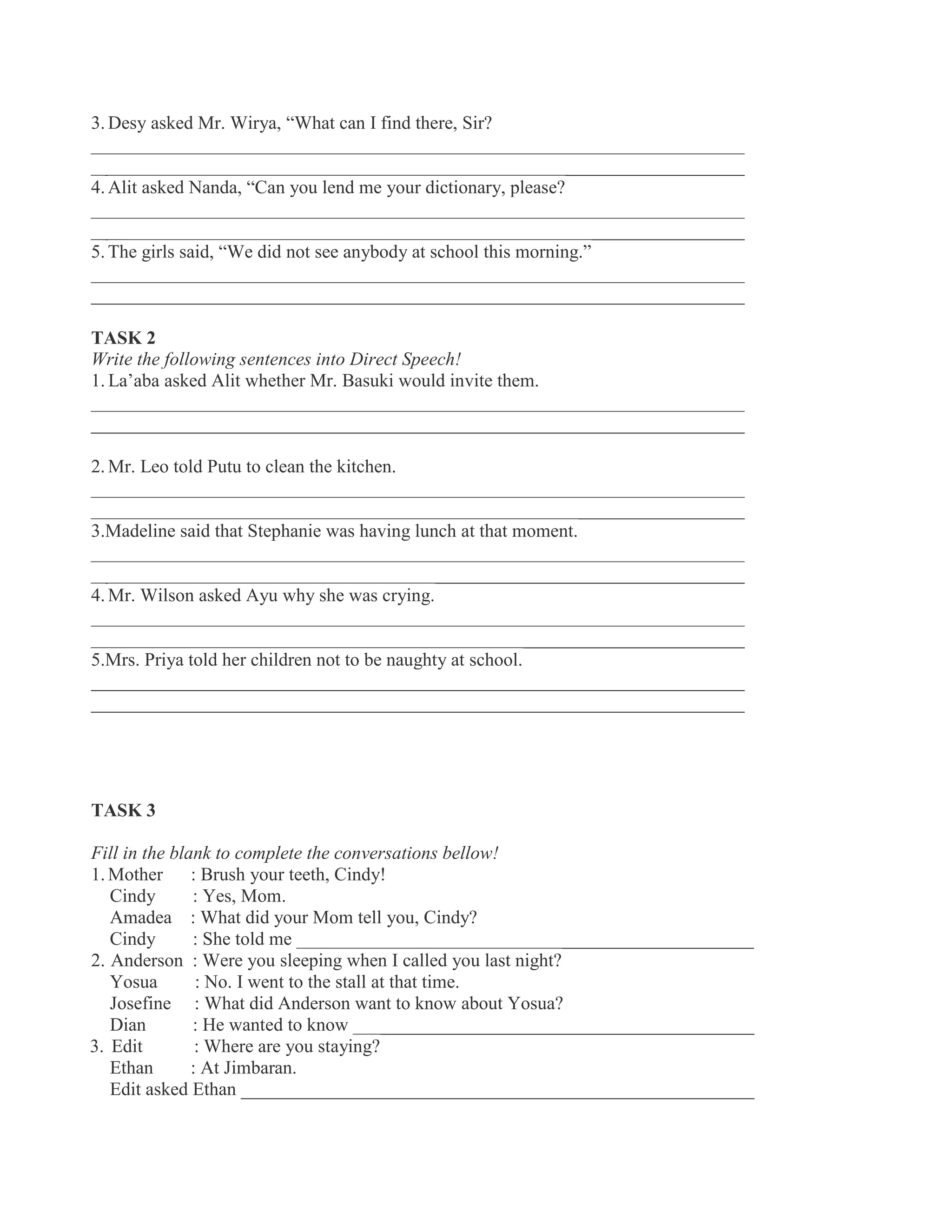 3. Desy asked Mr. Wirya, “What can I find there, Sir?
______________________________________________________________________
______________________________________________________________________
4. Alit asked Nanda, “Can you lend me your dictionary, please?
______________________________________________________________________
______________________________________________________________________
5. The girls said, “We did not see anybody at school this morning.”
______________________________________________________________________
______________________________________________________________________
TASK 2
Write the following sentences into Direct Speech!
1. La’aba asked Alit whether Mr. Basuki would invite them.
______________________________________________________________________
______________________________________________________________________
2. Mr. Leo told Putu to clean the kitchen.
______________________________________________________________________
______________________________________________________________________
3.Madeline said that Stephanie was having lunch at that moment.
______________________________________________________________________
______________________________________________________________________
4. Mr. Wilson asked Ayu why she was crying.
______________________________________________________________________
______________________________________________________________________
5.Mrs. Priya told her children not to be naughty at school.
______________________________________________________________________
______________________________________________________________________
TASK 3
Fill in the blank to complete the conversations bellow!
1. Mother : Brush your teeth, Cindy!
Cindy : Yes, Mom.
Amadea : What did your Mom tell you, Cindy?
Cindy : She told me _________________________________________________
2. Anderson : Were you sleeping when I called you last night?
Yosua : No. I went to the stall at that time.
Josefine : What did Anderson want to know about Yosua?
Dian : He wanted to know ___________________________________________
3. Edit : Where are you staying?
Ethan : At Jimbaran.
Edit asked Ethan _______________________________________________________
 