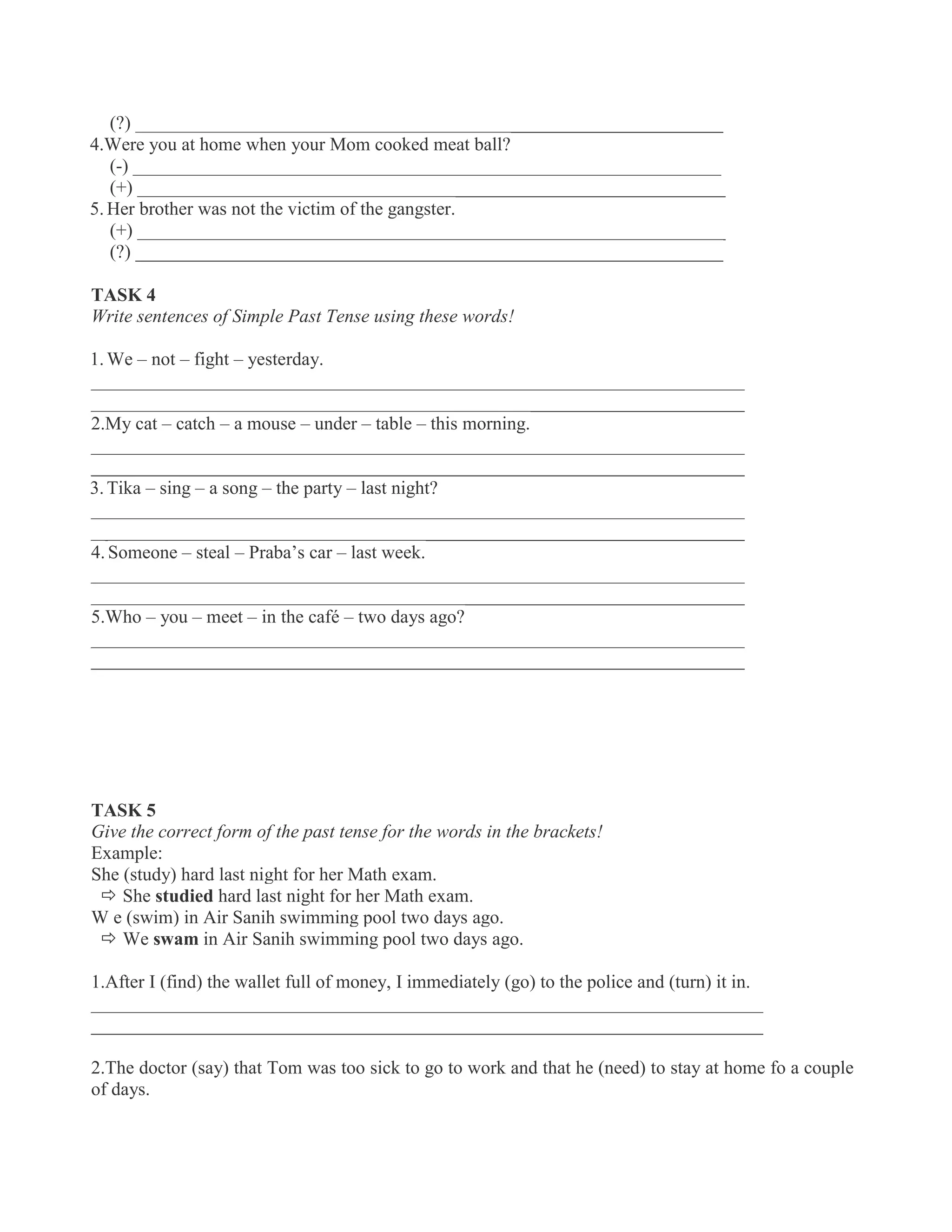 (?) _______________________________________________________________
4.Were you at home when your Mom cooked meat ball?
(-) _______________________________________________________________
(+) _______________________________________________________________
5.Her brother was not the victim of the gangster.
(+) _______________________________________________________________
(?) _______________________________________________________________
TASK 4
Write sentences of Simple Past Tense using these words!
1.We – not – fight – yesterday.
______________________________________________________________________
______________________________________________________________________
2.My cat – catch – a mouse – under – table – this morning.
______________________________________________________________________
______________________________________________________________________
3.Tika – sing – a song – the party – last night?
______________________________________________________________________
______________________________________________________________________
4. Someone – steal – Praba’s car – last week.
______________________________________________________________________
______________________________________________________________________
5.Who – you – meet – in the café – two days ago?
______________________________________________________________________
______________________________________________________________________
TASK 5
Give the correct form of the past tense for the words in the brackets!
Example:
She (study) hard last night for her Math exam.
 She studied hard last night for her Math exam.
W e (swim) in Air Sanih swimming pool two days ago.
 We swam in Air Sanih swimming pool two days ago.
1.After I (find) the wallet full of money, I immediately (go) to the police and (turn) it in.
________________________________________________________________________
________________________________________________________________________
2.The doctor (say) that Tom was too sick to go to work and that he (need) to stay at home fo a couple
of days.
 