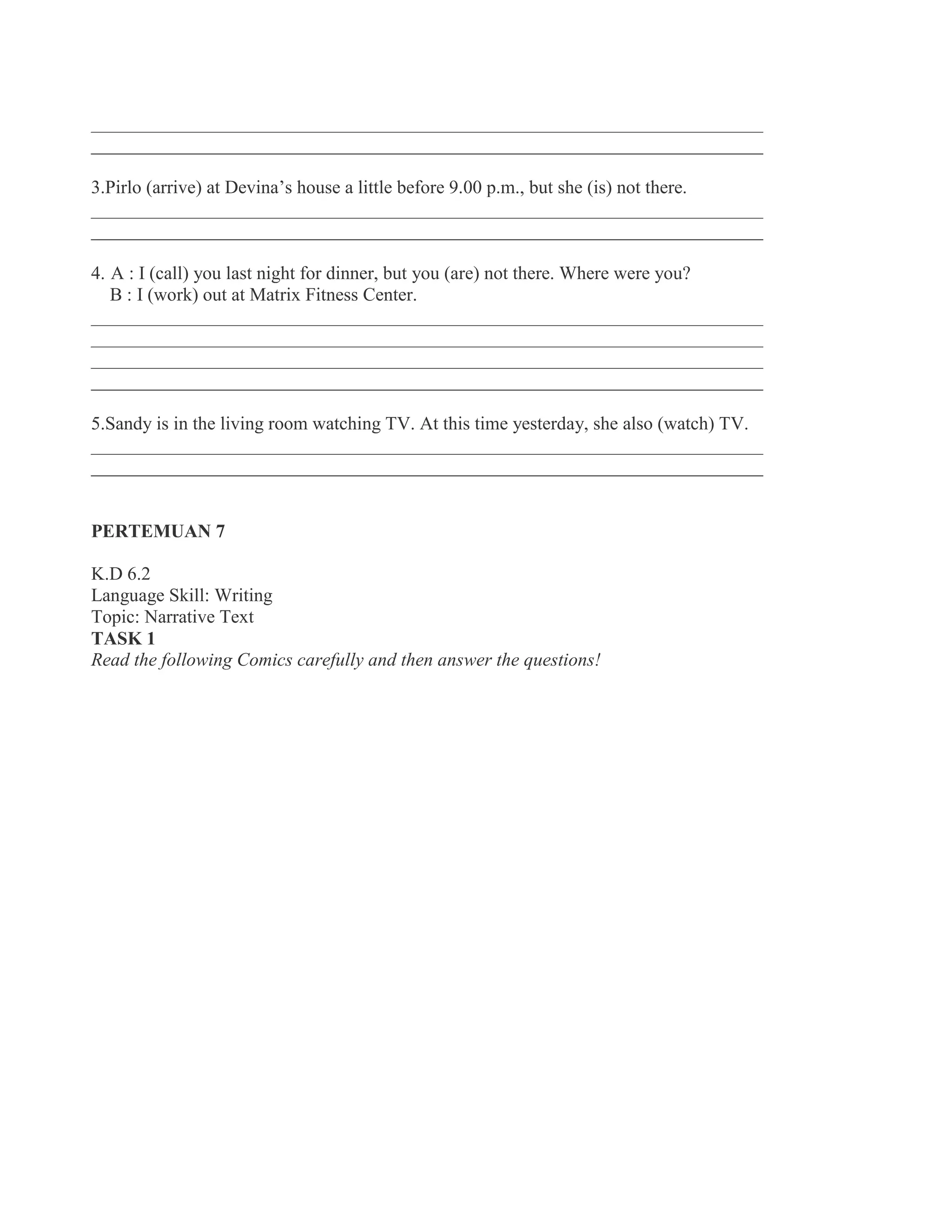 ________________________________________________________________________
________________________________________________________________________
3.Pirlo (arrive) at Devina’s house a little before 9.00 p.m., but she (is) not there.
________________________________________________________________________
________________________________________________________________________
4. A : I (call) you last night for dinner, but you (are) not there. Where were you?
B : I (work) out at Matrix Fitness Center.
________________________________________________________________________
________________________________________________________________________
________________________________________________________________________
________________________________________________________________________
5.Sandy is in the living room watching TV. At this time yesterday, she also (watch) TV.
________________________________________________________________________
________________________________________________________________________
PERTEMUAN 7
K.D 6.2
Language Skill: Writing
Topic: Narrative Text
TASK 1
Read the following Comics carefully and then answer the questions!
 