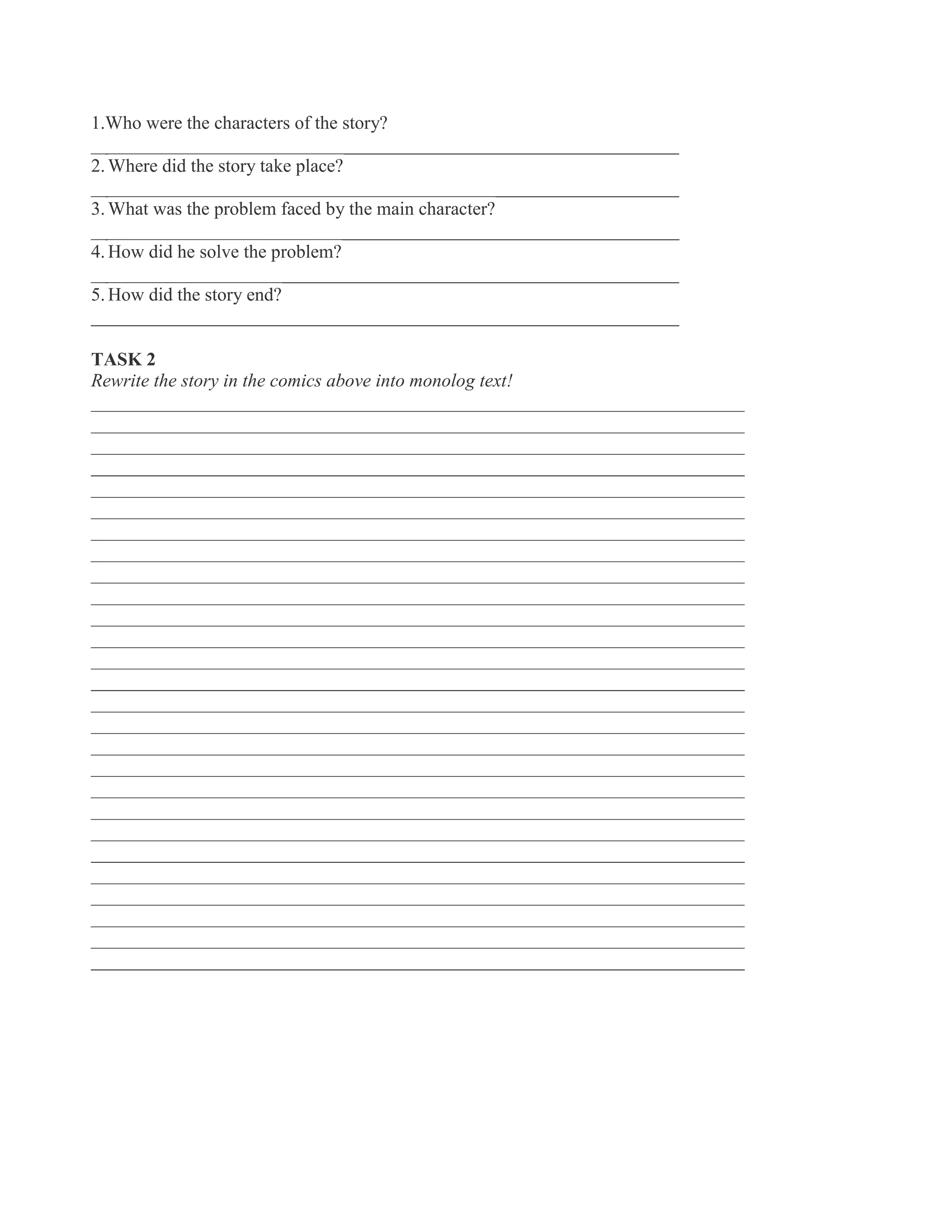 1.Who were the characters of the story?
_______________________________________________________________
2. Where did the story take place?
_______________________________________________________________
3. What was the problem faced by the main character?
_______________________________________________________________
4. How did he solve the problem?
_______________________________________________________________
5. How did the story end?
_______________________________________________________________
TASK 2
Rewrite the story in the comics above into monolog text!
______________________________________________________________________
______________________________________________________________________
______________________________________________________________________
______________________________________________________________________
______________________________________________________________________
______________________________________________________________________
______________________________________________________________________
______________________________________________________________________
______________________________________________________________________
______________________________________________________________________
______________________________________________________________________
______________________________________________________________________
______________________________________________________________________
______________________________________________________________________
______________________________________________________________________
______________________________________________________________________
______________________________________________________________________
______________________________________________________________________
______________________________________________________________________
______________________________________________________________________
______________________________________________________________________
______________________________________________________________________
______________________________________________________________________
______________________________________________________________________
______________________________________________________________________
______________________________________________________________________
______________________________________________________________________
 