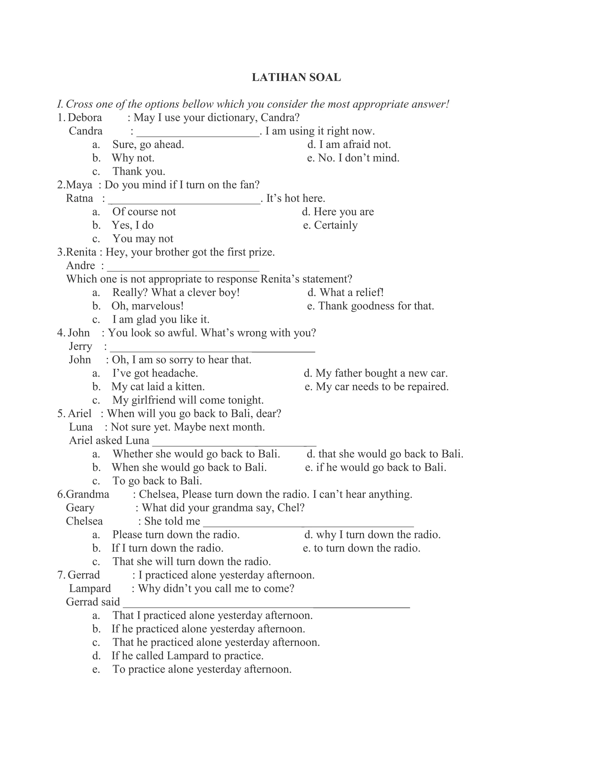 LATIHAN SOAL
I.Cross one of the options bellow which you consider the most appropriate answer!
1. Debora : May I use your dictionary, Candra?
Candra : _____________________. I am using it right now.
a. Sure, go ahead. d. I am afraid not.
b. Why not. e. No. I don’t mind.
c. Thank you.
2.Maya : Do you mind if I turn on the fan?
Ratna : __________________________. It’s hot here.
a. Of course not d. Here you are
b. Yes, I do e. Certainly
c. You may not
3.Renita : Hey, your brother got the first prize.
Andre : __________________________
Which one is not appropriate to response Renita’s statement?
a. Really? What a clever boy! d. What a relief!
b. Oh, marvelous! e. Thank goodness for that.
c. I am glad you like it.
4. John : You look so awful. What’s wrong with you?
Jerry : ___________________________________
John : Oh, I am so sorry to hear that.
a. I’ve got headache. d. My father bought a new car.
b. My cat laid a kitten. e. My car needs to be repaired.
c. My girlfriend will come tonight.
5. Ariel : When will you go back to Bali, dear?
Luna : Not sure yet. Maybe next month.
Ariel asked Luna ____________________________
a. Whether she would go back to Bali. d. that she would go back to Bali.
b. When she would go back to Bali. e. if he would go back to Bali.
c. To go back to Bali.
6.Grandma : Chelsea, Please turn down the radio. I can’t hear anything.
Geary : What did your grandma say, Chel?
Chelsea : She told me ____________________________________
a. Please turn down the radio. d. why I turn down the radio.
b. If I turn down the radio. e. to turn down the radio.
c. That she will turn down the radio.
7. Gerrad : I practiced alone yesterday afternoon.
Lampard : Why didn’t you call me to come?
Gerrad said _________________________________________________
a. That I practiced alone yesterday afternoon.
b. If he practiced alone yesterday afternoon.
c. That he practiced alone yesterday afternoon.
d. If he called Lampard to practice.
e. To practice alone yesterday afternoon.
 