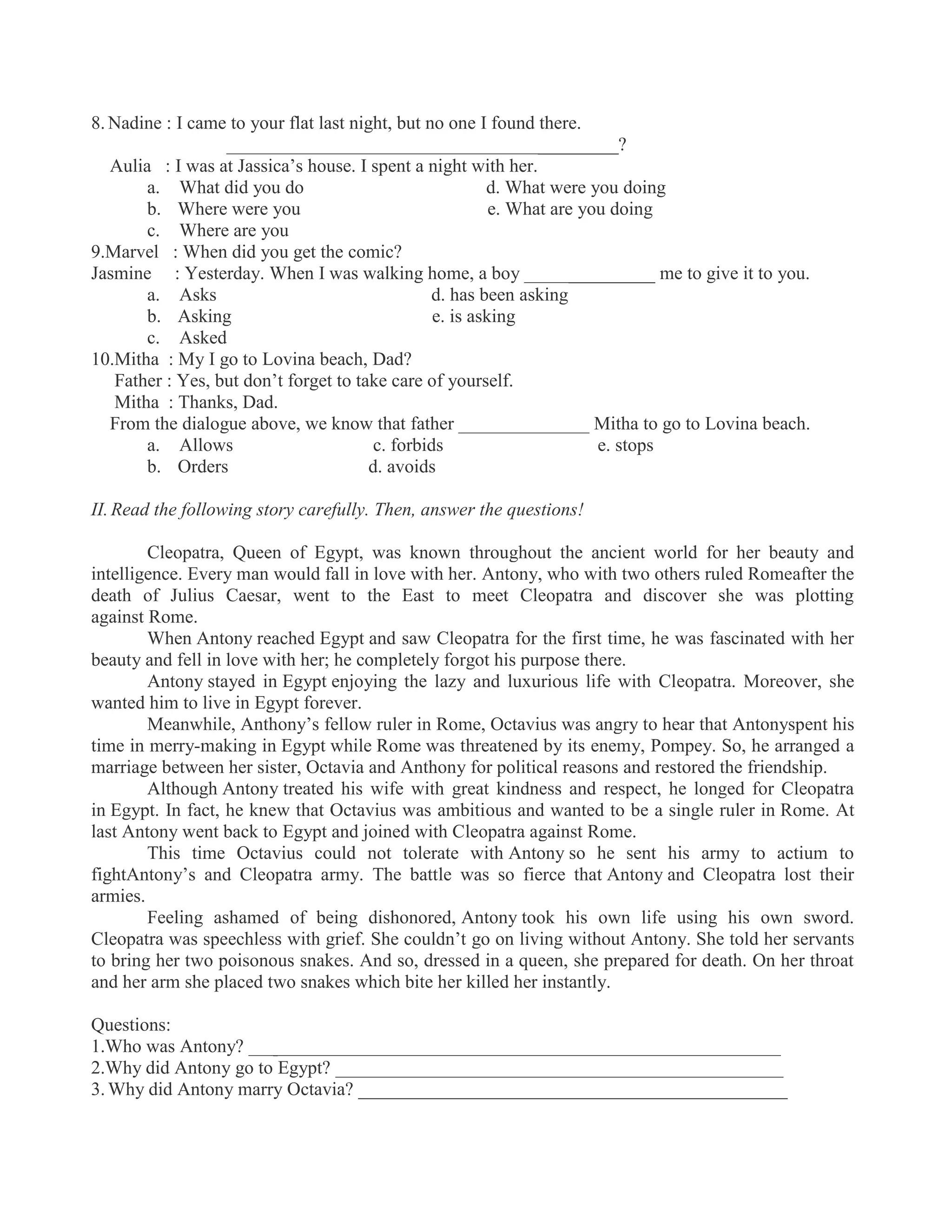 8. Nadine : I came to your flat last night, but no one I found there.
__________________________________________?
Aulia : I was at Jassica’s house. I spent a night with her.
a. What did you do d. What were you doing
b. Where were you e. What are you doing
c. Where are you
9.Marvel : When did you get the comic?
Jasmine : Yesterday. When I was walking home, a boy ______________ me to give it to you.
a. Asks d. has been asking
b. Asking e. is asking
c. Asked
10.Mitha : My I go to Lovina beach, Dad?
Father : Yes, but don’t forget to take care of yourself.
Mitha : Thanks, Dad.
From the dialogue above, we know that father ______________ Mitha to go to Lovina beach.
a. Allows c. forbids e. stops
b. Orders d. avoids
II. Read the following story carefully. Then, answer the questions!
Cleopatra, Queen of Egypt, was known throughout the ancient world for her beauty and
intelligence. Every man would fall in love with her. Antony, who with two others ruled Romeafter the
death of Julius Caesar, went to the East to meet Cleopatra and discover she was plotting
against Rome.
When Antony reached Egypt and saw Cleopatra for the first time, he was fascinated with her
beauty and fell in love with her; he completely forgot his purpose there.
Antony stayed in Egypt enjoying the lazy and luxurious life with Cleopatra. Moreover, she
wanted him to live in Egypt forever.
Meanwhile, Anthony’s fellow ruler in Rome, Octavius was angry to hear that Antonyspent his
time in merry-making in Egypt while Rome was threatened by its enemy, Pompey. So, he arranged a
marriage between her sister, Octavia and Anthony for political reasons and restored the friendship.
Although Antony treated his wife with great kindness and respect, he longed for Cleopatra
in Egypt. In fact, he knew that Octavius was ambitious and wanted to be a single ruler in Rome. At
last Antony went back to Egypt and joined with Cleopatra against Rome.
This time Octavius could not tolerate with Antony so he sent his army to actium to
fightAntony’s and Cleopatra army. The battle was so fierce that Antony and Cleopatra lost their
armies.
Feeling ashamed of being dishonored, Antony took his own life using his own sword.
Cleopatra was speechless with grief. She couldn’t go on living without Antony. She told her servants
to bring her two poisonous snakes. And so, dressed in a queen, she prepared for death. On her throat
and her arm she placed two snakes which bite her killed her instantly.
Questions:
1.Who was Antony? _________________________________________________________
2.Why did Antony go to Egypt? ________________________________________________
3. Why did Antony marry Octavia? ______________________________________________
 
