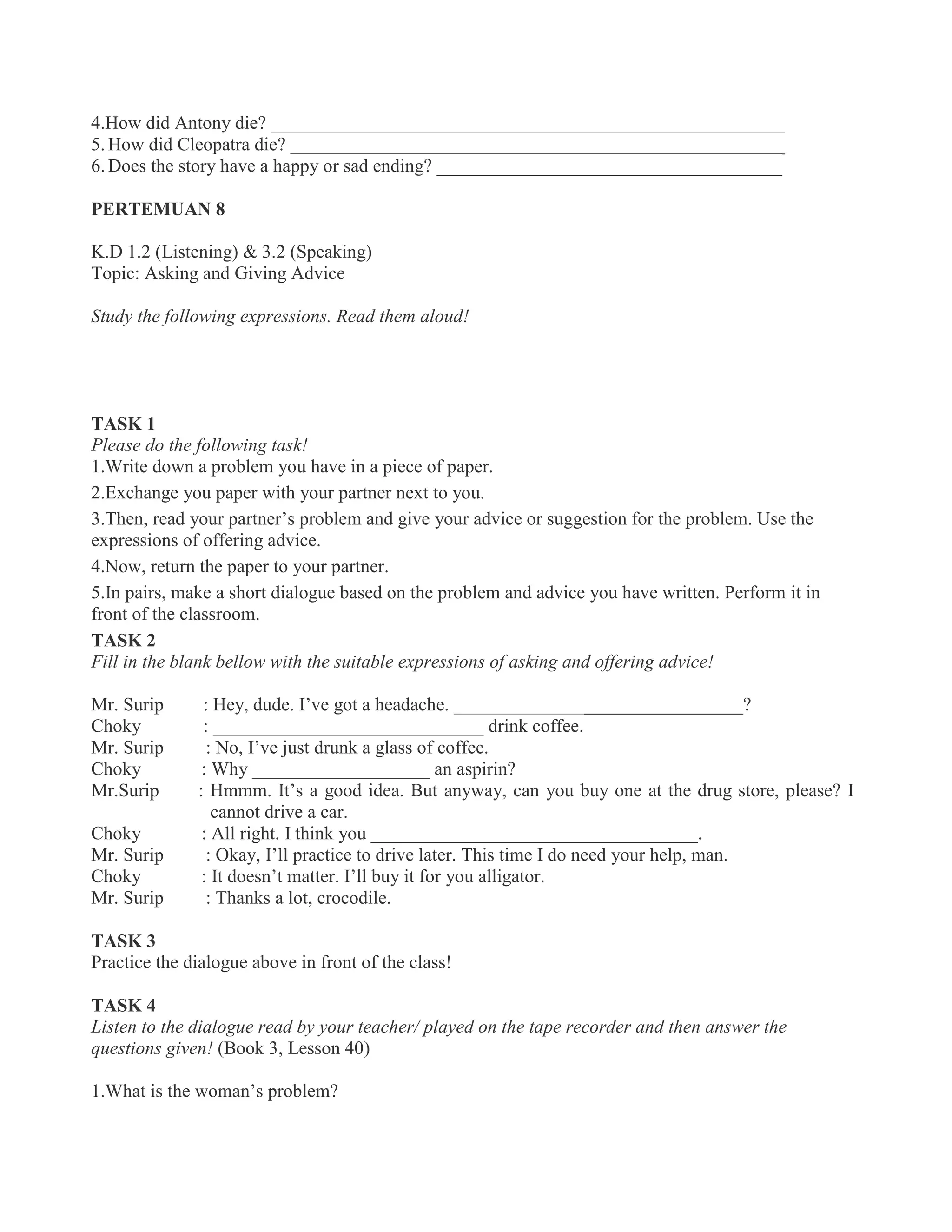4.How did Antony die? _______________________________________________________
5. How did Cleopatra die? _____________________________________________________
6. Does the story have a happy or sad ending? _____________________________________
PERTEMUAN 8
K.D 1.2 (Listening) & 3.2 (Speaking)
Topic: Asking and Giving Advice
Study the following expressions. Read them aloud!
TASK 1
Please do the following task!
1.Write down a problem you have in a piece of paper.
2.Exchange you paper with your partner next to you.
3.Then, read your partner’s problem and give your advice or suggestion for the problem. Use the
expressions of offering advice.
4.Now, return the paper to your partner.
5.In pairs, make a short dialogue based on the problem and advice you have written. Perform it in
front of the classroom.
TASK 2
Fill in the blank bellow with the suitable expressions of asking and offering advice!
Mr. Surip : Hey, dude. I’ve got a headache. _______________________________?
Choky : _____________________________ drink coffee.
Mr. Surip : No, I’ve just drunk a glass of coffee.
Choky : Why ___________________ an aspirin?
Mr.Surip : Hmmm. It’s a good idea. But anyway, can you buy one at the drug store, please? I
cannot drive a car.
Choky : All right. I think you ___________________________________.
Mr. Surip : Okay, I’ll practice to drive later. This time I do need your help, man.
Choky : It doesn’t matter. I’ll buy it for you alligator.
Mr. Surip : Thanks a lot, crocodile.
TASK 3
Practice the dialogue above in front of the class!
TASK 4
Listen to the dialogue read by your teacher/ played on the tape recorder and then answer the
questions given! (Book 3, Lesson 40)
1.What is the woman’s problem?
 