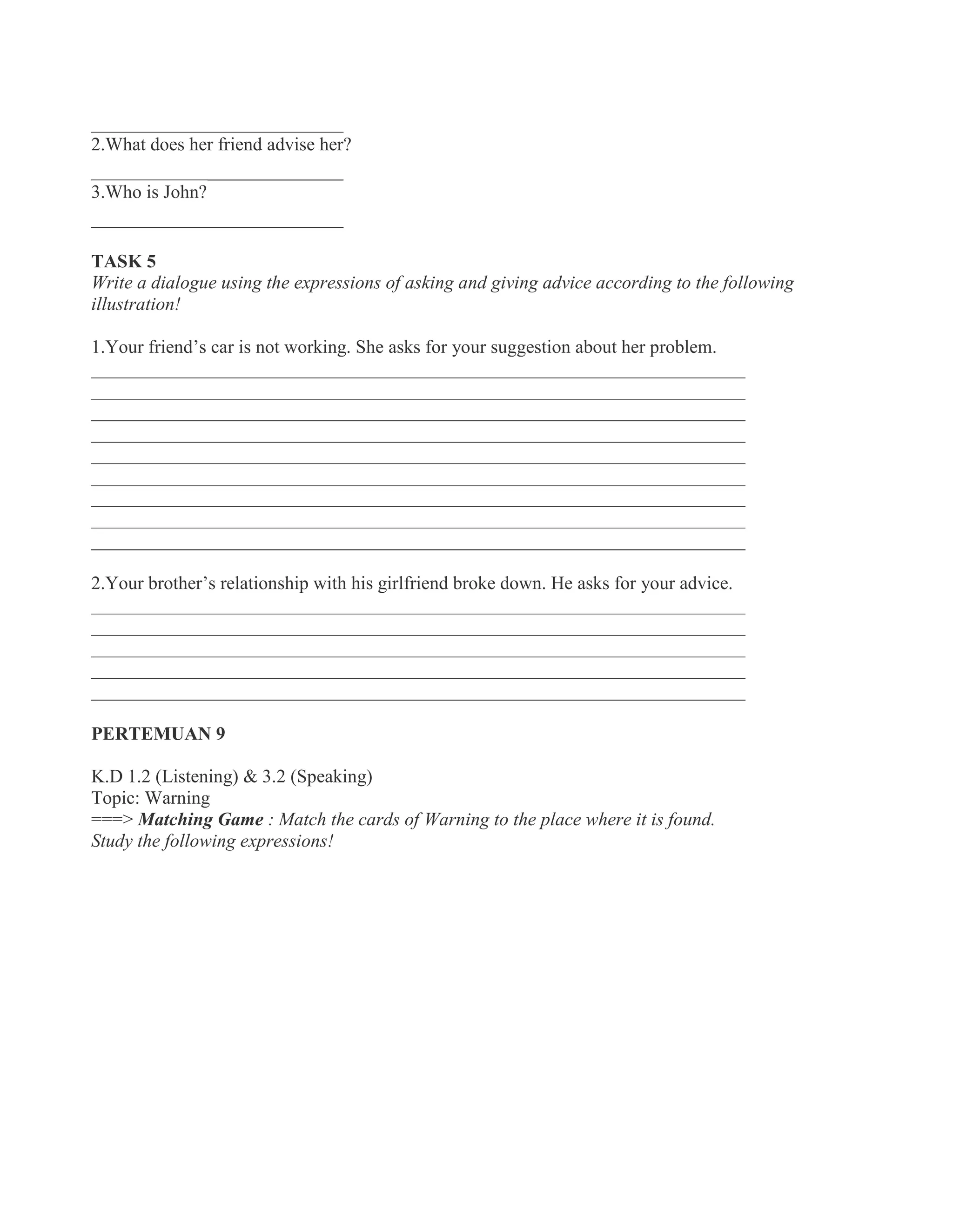 ___________________________
2.What does her friend advise her?
___________________________
3.Who is John?
___________________________
TASK 5
Write a dialogue using the expressions of asking and giving advice according to the following
illustration!
1.Your friend’s car is not working. She asks for your suggestion about her problem.
______________________________________________________________________
______________________________________________________________________
______________________________________________________________________
______________________________________________________________________
______________________________________________________________________
______________________________________________________________________
______________________________________________________________________
______________________________________________________________________
______________________________________________________________________
2.Your brother’s relationship with his girlfriend broke down. He asks for your advice.
______________________________________________________________________
______________________________________________________________________
______________________________________________________________________
______________________________________________________________________
______________________________________________________________________
PERTEMUAN 9
K.D 1.2 (Listening) & 3.2 (Speaking)
Topic: Warning
===> Matching Game : Match the cards of Warning to the place where it is found.
Study the following expressions!
 