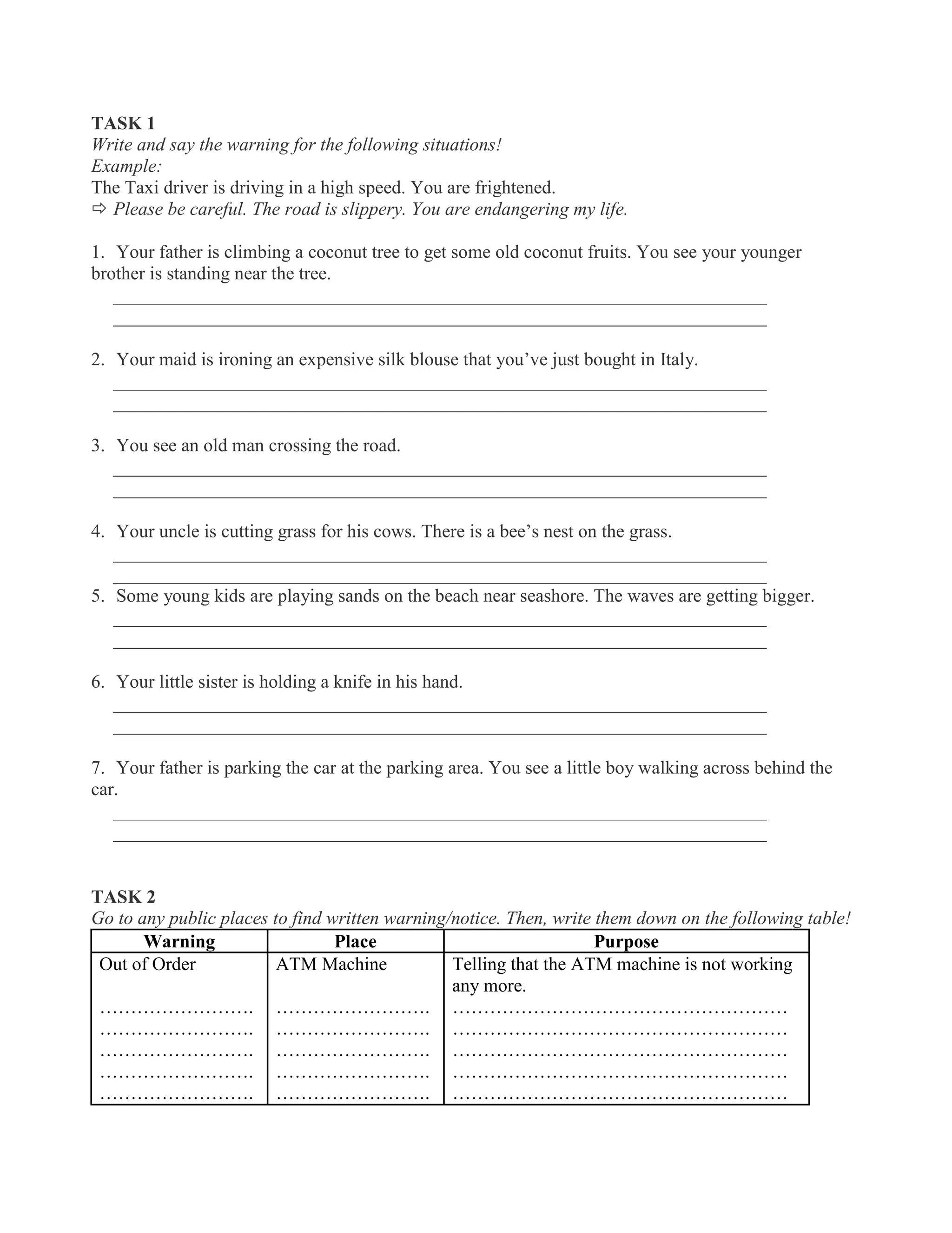 TASK 1
Write and say the warning for the following situations!
Example:
The Taxi driver is driving in a high speed. You are frightened.
 Please be careful. The road is slippery. You are endangering my life.
1. Your father is climbing a coconut tree to get some old coconut fruits. You see your younger
brother is standing near the tree.
______________________________________________________________________
______________________________________________________________________
2. Your maid is ironing an expensive silk blouse that you’ve just bought in Italy.
______________________________________________________________________
______________________________________________________________________
3. You see an old man crossing the road.
______________________________________________________________________
______________________________________________________________________
4. Your uncle is cutting grass for his cows. There is a bee’s nest on the grass.
______________________________________________________________________
______________________________________________________________________
5. Some young kids are playing sands on the beach near seashore. The waves are getting bigger.
______________________________________________________________________
______________________________________________________________________
6. Your little sister is holding a knife in his hand.
______________________________________________________________________
______________________________________________________________________
7. Your father is parking the car at the parking area. You see a little boy walking across behind the
car.
______________________________________________________________________
______________________________________________________________________
TASK 2
Go to any public places to find written warning/notice. Then, write them down on the following table!
Warning Place Purpose
Out of Order
…………………….
…………………….
…………………….
…………………….
…………………….
ATM Machine
…………………….
…………………….
…………………….
…………………….
…………………….
Telling that the ATM machine is not working
any more.
………………………………………………
………………………………………………
………………………………………………
………………………………………………
………………………………………………
 