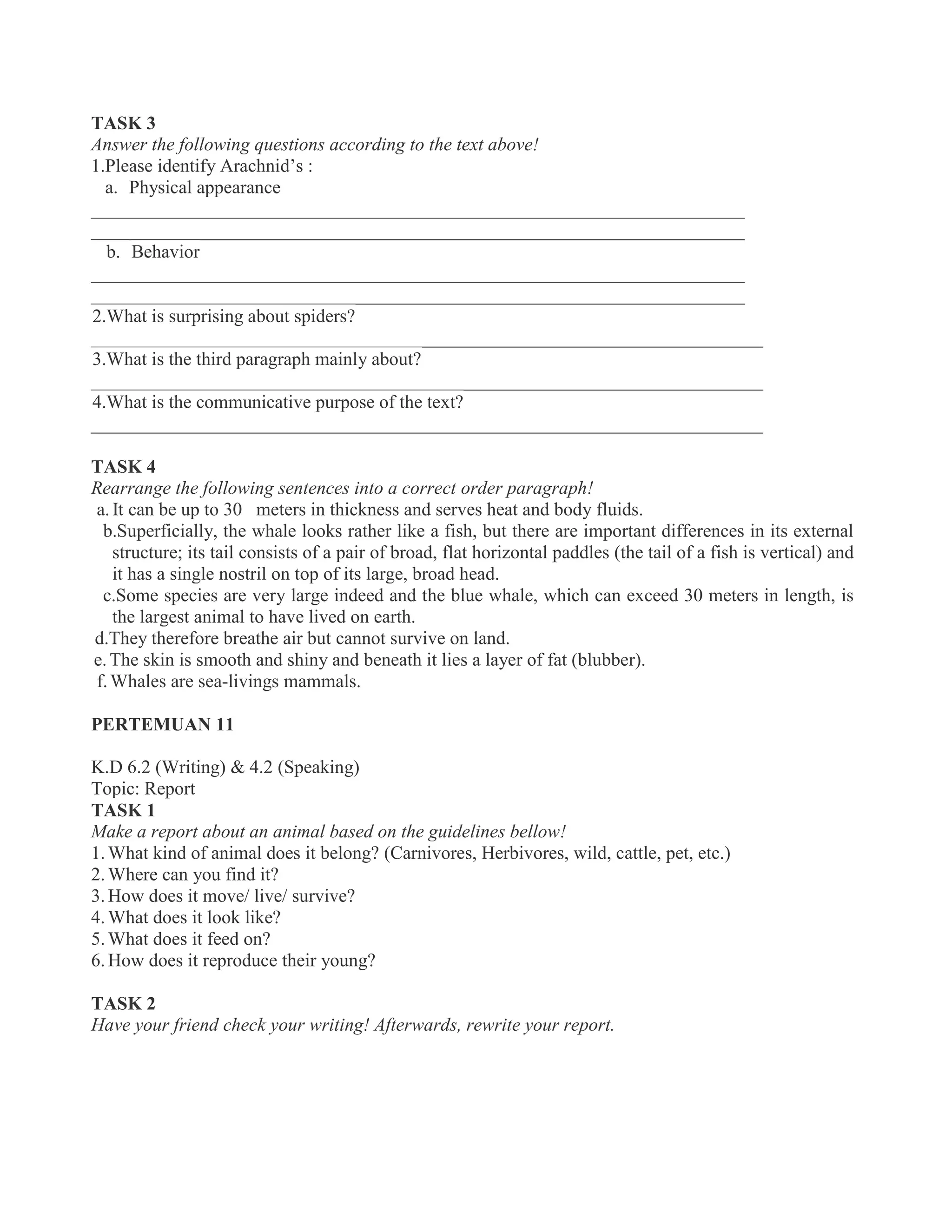 TASK 3
Answer the following questions according to the text above!
1.Please identify Arachnid’s :
a. Physical appearance
______________________________________________________________________
______________________________________________________________________
b. Behavior
______________________________________________________________________
______________________________________________________________________
2.What is surprising about spiders?
________________________________________________________________________
3.What is the third paragraph mainly about?
________________________________________________________________________
4.What is the communicative purpose of the text?
________________________________________________________________________
TASK 4
Rearrange the following sentences into a correct order paragraph!
a. It can be up to 30 meters in thickness and serves heat and body fluids.
b.Superficially, the whale looks rather like a fish, but there are important differences in its external
structure; its tail consists of a pair of broad, flat horizontal paddles (the tail of a fish is vertical) and
it has a single nostril on top of its large, broad head.
c.Some species are very large indeed and the blue whale, which can exceed 30 meters in length, is
the largest animal to have lived on earth.
d.They therefore breathe air but cannot survive on land.
e. The skin is smooth and shiny and beneath it lies a layer of fat (blubber).
f.Whales are sea-livings mammals.
PERTEMUAN 11
K.D 6.2 (Writing) & 4.2 (Speaking)
Topic: Report
TASK 1
Make a report about an animal based on the guidelines bellow!
1. What kind of animal does it belong? (Carnivores, Herbivores, wild, cattle, pet, etc.)
2. Where can you find it?
3. How does it move/ live/ survive?
4. What does it look like?
5. What does it feed on?
6. How does it reproduce their young?
TASK 2
Have your friend check your writing! Afterwards, rewrite your report.
 