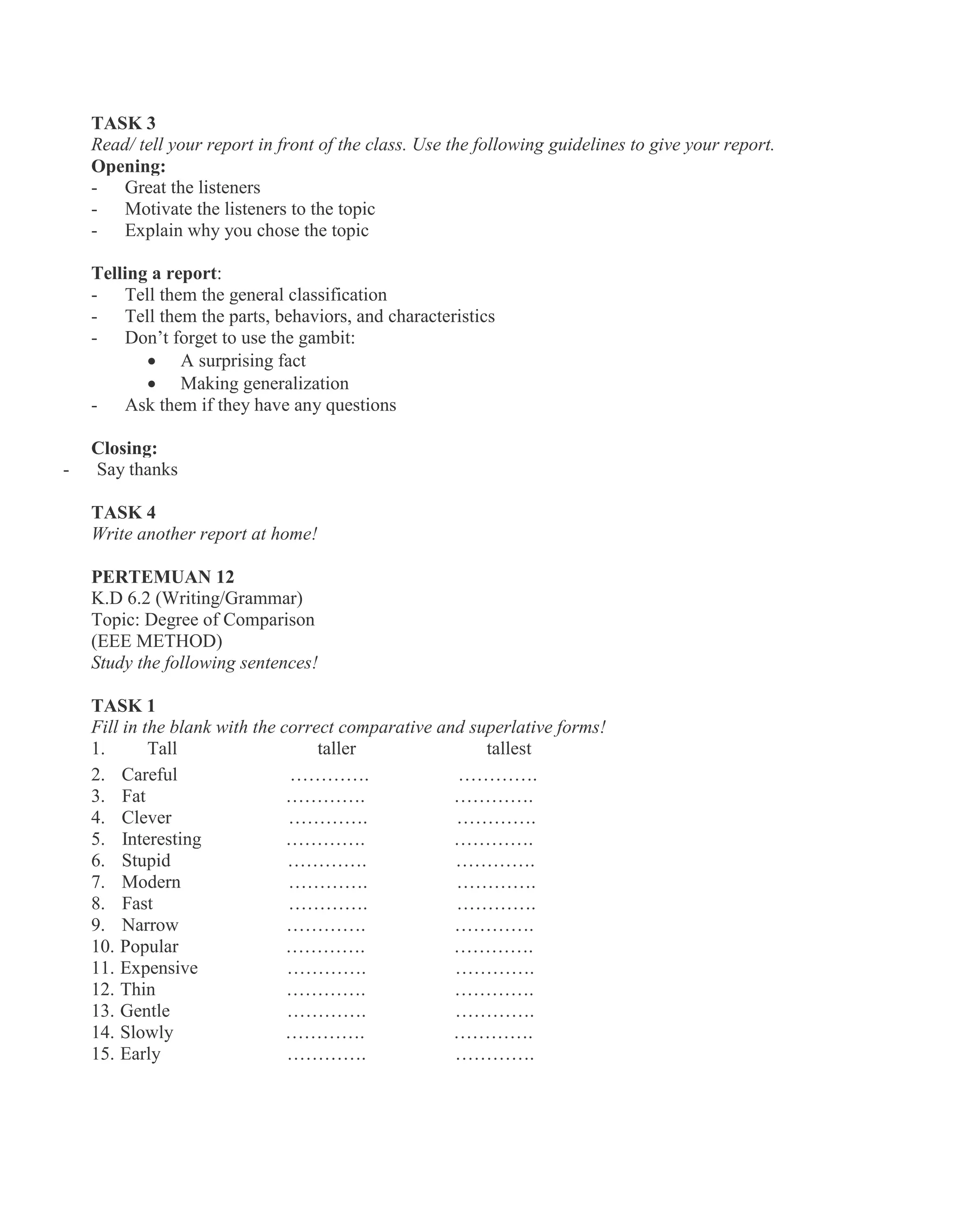 TASK 3
Read/ tell your report in front of the class. Use the following guidelines to give your report.
Opening:
- Great the listeners
- Motivate the listeners to the topic
- Explain why you chose the topic
Telling a report:
- Tell them the general classification
- Tell them the parts, behaviors, and characteristics
- Don’t forget to use the gambit:
 A surprising fact
 Making generalization
- Ask them if they have any questions
Closing:
- Say thanks
TASK 4
Write another report at home!
PERTEMUAN 12
K.D 6.2 (Writing/Grammar)
Topic: Degree of Comparison
(EEE METHOD)
Study the following sentences!
TASK 1
Fill in the blank with the correct comparative and superlative forms!
1. Tall taller tallest
2. Careful …………. ………….
3. Fat …………. ………….
4. Clever …………. ………….
5. Interesting …………. ………….
6. Stupid …………. ………….
7. Modern …………. ………….
8. Fast …………. ………….
9. Narrow …………. ………….
10. Popular …………. ………….
11. Expensive …………. ………….
12. Thin …………. ………….
13. Gentle …………. ………….
14. Slowly …………. ………….
15. Early …………. ………….
 