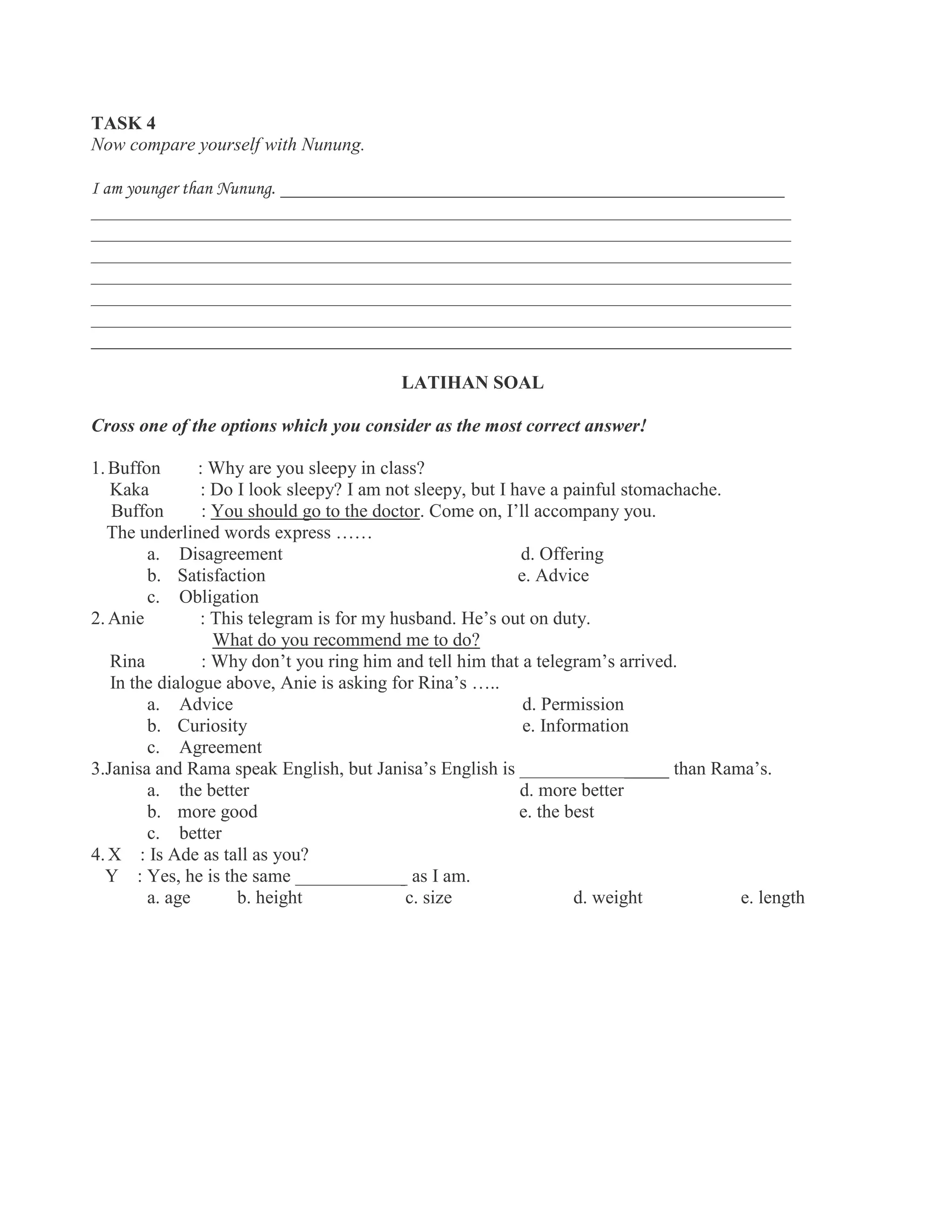TASK 4
Now compare yourself with Nunung.
I am younger than Nunung. ______________________________________________________
___________________________________________________________________________
___________________________________________________________________________
___________________________________________________________________________
___________________________________________________________________________
___________________________________________________________________________
___________________________________________________________________________
___________________________________________________________________________
LATIHAN SOAL
Cross one of the options which you consider as the most correct answer!
1. Buffon : Why are you sleepy in class?
Kaka : Do I look sleepy? I am not sleepy, but I have a painful stomachache.
Buffon : You should go to the doctor. Come on, I’ll accompany you.
The underlined words express ……
a. Disagreement d. Offering
b. Satisfaction e. Advice
c. Obligation
2. Anie : This telegram is for my husband. He’s out on duty.
What do you recommend me to do?
Rina : Why don’t you ring him and tell him that a telegram’s arrived.
In the dialogue above, Anie is asking for Rina’s …..
a. Advice d. Permission
b. Curiosity e. Information
c. Agreement
3.Janisa and Rama speak English, but Janisa’s English is ________________ than Rama’s.
a. the better d. more better
b. more good e. the best
c. better
4. X : Is Ade as tall as you?
Y : Yes, he is the same ____________ as I am.
a. age b. height c. size d. weight e. length
 