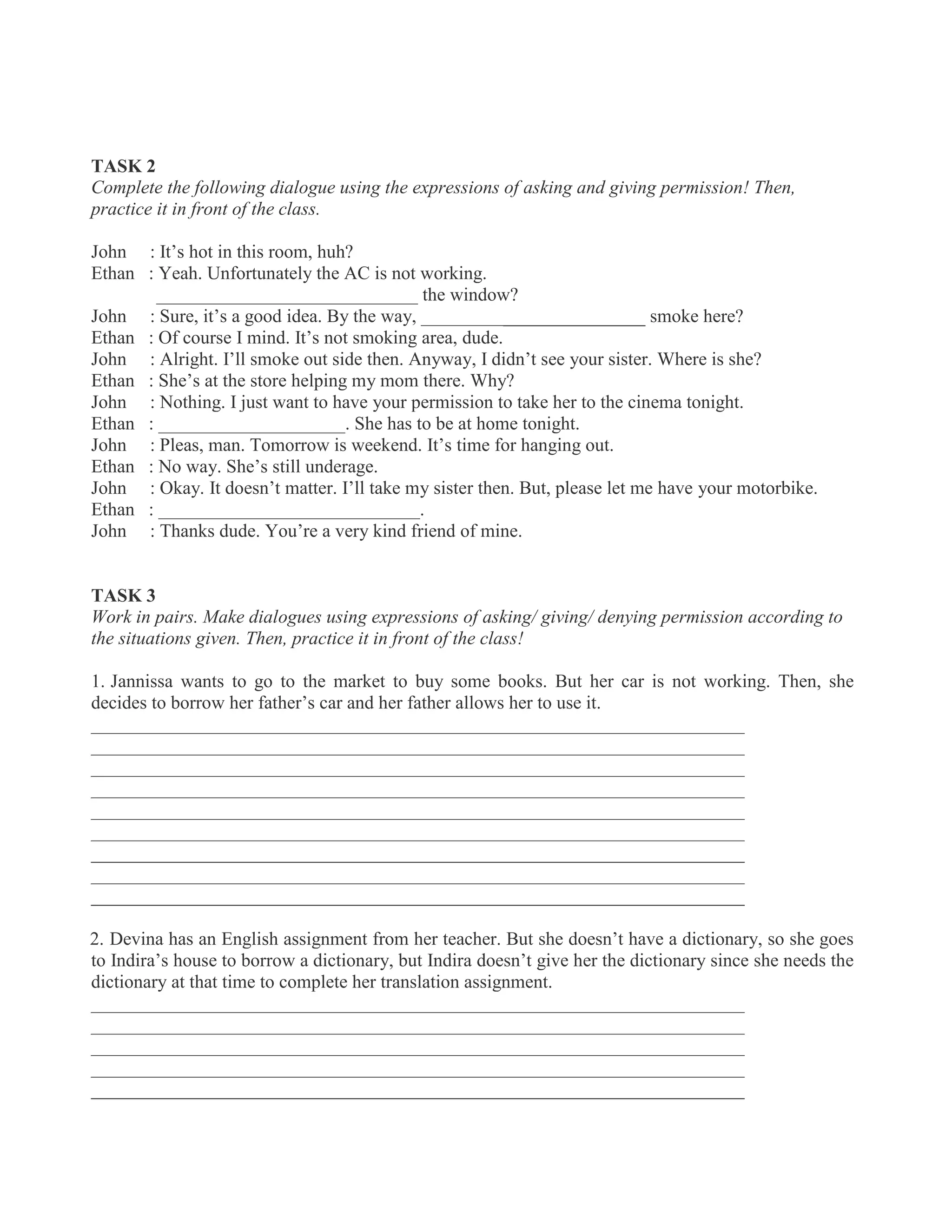 TASK 2
Complete the following dialogue using the expressions of asking and giving permission! Then,
practice it in front of the class.
John : It’s hot in this room, huh?
Ethan : Yeah. Unfortunately the AC is not working.
____________________________ the window?
John : Sure, it’s a good idea. By the way, ________________________ smoke here?
Ethan : Of course I mind. It’s not smoking area, dude.
John : Alright. I’ll smoke out side then. Anyway, I didn’t see your sister. Where is she?
Ethan : She’s at the store helping my mom there. Why?
John : Nothing. I just want to have your permission to take her to the cinema tonight.
Ethan : ____________________. She has to be at home tonight.
John : Pleas, man. Tomorrow is weekend. It’s time for hanging out.
Ethan : No way. She’s still underage.
John : Okay. It doesn’t matter. I’ll take my sister then. But, please let me have your motorbike.
Ethan : ____________________________.
John : Thanks dude. You’re a very kind friend of mine.
TASK 3
Work in pairs. Make dialogues using expressions of asking/ giving/ denying permission according to
the situations given. Then, practice it in front of the class!
1. Jannissa wants to go to the market to buy some books. But her car is not working. Then, she
decides to borrow her father’s car and her father allows her to use it.
______________________________________________________________________
______________________________________________________________________
______________________________________________________________________
______________________________________________________________________
______________________________________________________________________
______________________________________________________________________
______________________________________________________________________
______________________________________________________________________
______________________________________________________________________
2. Devina has an English assignment from her teacher. But she doesn’t have a dictionary, so she goes
to Indira’s house to borrow a dictionary, but Indira doesn’t give her the dictionary since she needs the
dictionary at that time to complete her translation assignment.
______________________________________________________________________
______________________________________________________________________
______________________________________________________________________
______________________________________________________________________
______________________________________________________________________
 