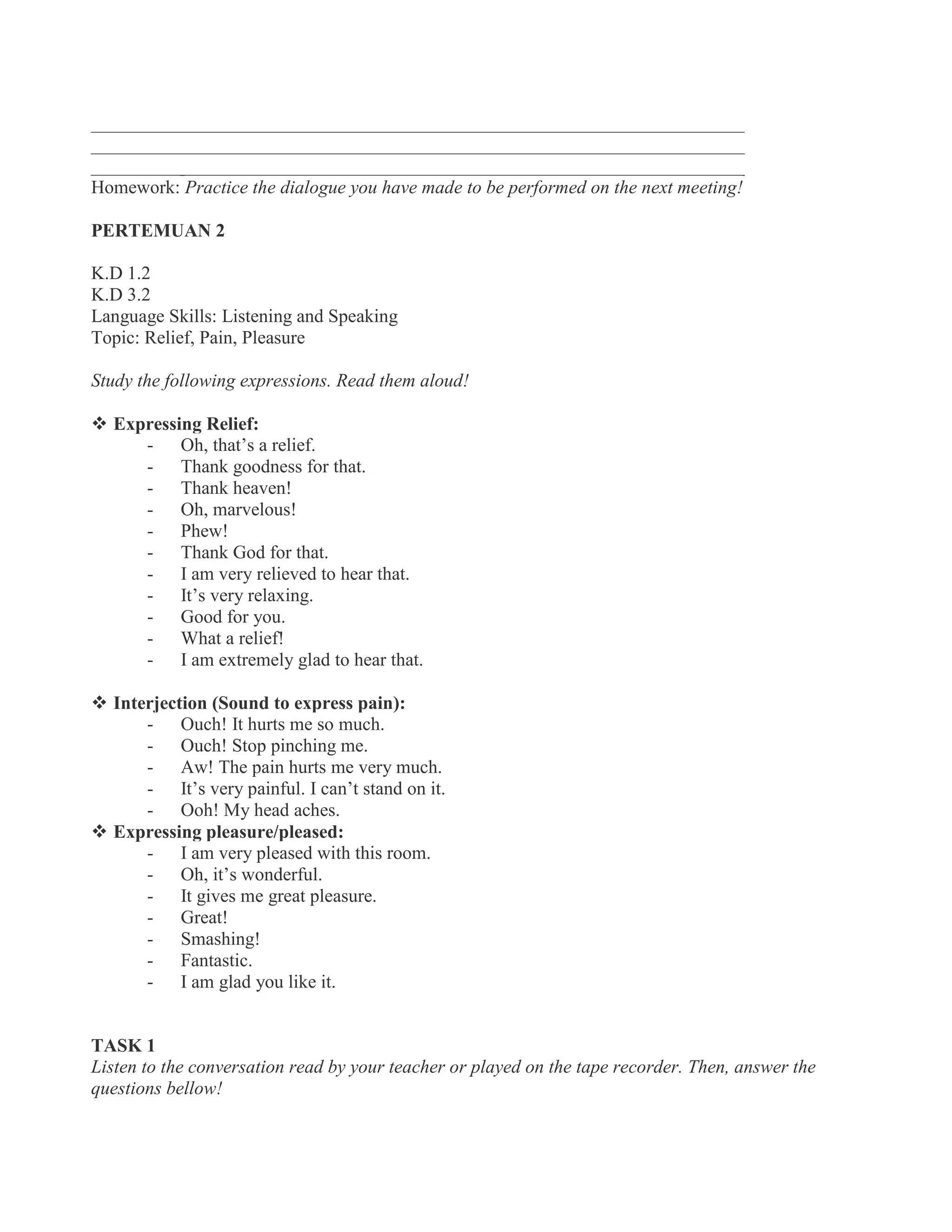 ______________________________________________________________________
______________________________________________________________________
______________________________________________________________________
Homework: Practice the dialogue you have made to be performed on the next meeting!
PERTEMUAN 2
K.D 1.2
K.D 3.2
Language Skills: Listening and Speaking
Topic: Relief, Pain, Pleasure
Study the following expressions. Read them aloud!
 Expressing Relief:
- Oh, that’s a relief.
- Thank goodness for that.
- Thank heaven!
- Oh, marvelous!
- Phew!
- Thank God for that.
- I am very relieved to hear that.
- It’s very relaxing.
- Good for you.
- What a relief!
- I am extremely glad to hear that.
  Interjection (Sound to express pain):
- Ouch! It hurts me so much.
- Ouch! Stop pinching me.
- Aw! The pain hurts me very much.
- It’s very painful. I can’t stand on it.
- Ooh! My head aches.
 Expressing pleasure/pleased:
- I am very pleased with this room.
- Oh, it’s wonderful.
- It gives me great pleasure.
- Great!
- Smashing!
- Fantastic.
- I am glad you like it.
TASK 1
Listen to the conversation read by your teacher or played on the tape recorder. Then, answer the
questions bellow!
 
