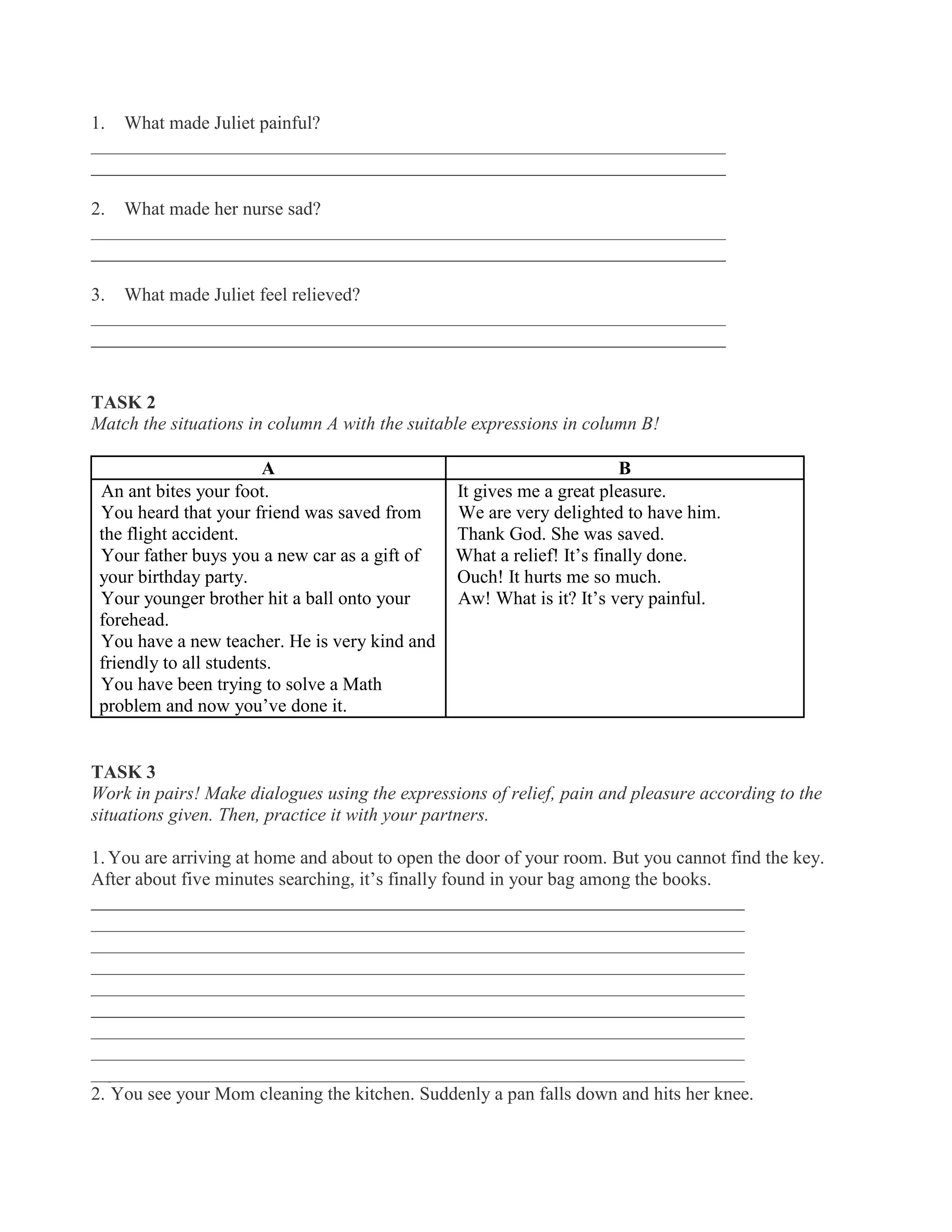 1. What made Juliet painful?
____________________________________________________________________
____________________________________________________________________
2. What made her nurse sad?
____________________________________________________________________
____________________________________________________________________
3. What made Juliet feel relieved?
____________________________________________________________________
____________________________________________________________________
TASK 2
Match the situations in column A with the suitable expressions in column B!
A B
1. An ant bites your foot.
2. You heard that your friend was saved from
the flight accident.
3. Your father buys you a new car as a gift of
your birthday party.
4. Your younger brother hit a ball onto your
forehead.
5. You have a new teacher. He is very kind and
friendly to all students.
6. You have been trying to solve a Math
problem and now you’ve done it.
a. It gives me a great pleasure.
b. We are very delighted to have him.
c. Thank God. She was saved.
d. What a relief! It’s finally done.
e. Ouch! It hurts me so much.
f. Aw! What is it? It’s very painful.
TASK 3
Work in pairs! Make dialogues using the expressions of relief, pain and pleasure according to the
situations given. Then, practice it with your partners.
1. You are arriving at home and about to open the door of your room. But you cannot find the key.
After about five minutes searching, it’s finally found in your bag among the books.
______________________________________________________________________
______________________________________________________________________
______________________________________________________________________
______________________________________________________________________
______________________________________________________________________
______________________________________________________________________
______________________________________________________________________
______________________________________________________________________
______________________________________________________________________
2. You see your Mom cleaning the kitchen. Suddenly a pan falls down and hits her knee.
 