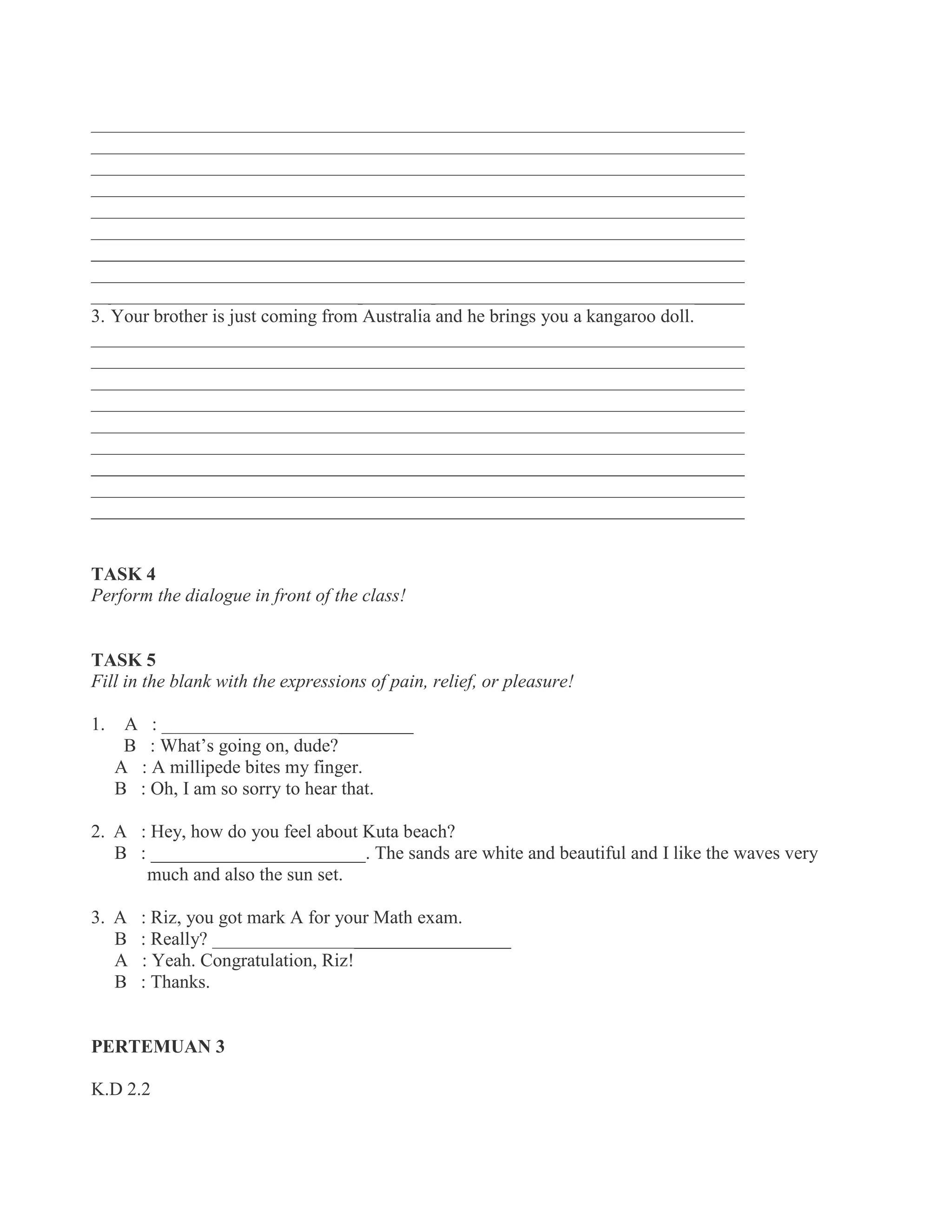 ______________________________________________________________________
______________________________________________________________________
______________________________________________________________________
______________________________________________________________________
______________________________________________________________________
______________________________________________________________________
______________________________________________________________________
______________________________________________________________________
______________________________________________________________________
3. Your brother is just coming from Australia and he brings you a kangaroo doll.
______________________________________________________________________
______________________________________________________________________
______________________________________________________________________
______________________________________________________________________
______________________________________________________________________
______________________________________________________________________
______________________________________________________________________
______________________________________________________________________
______________________________________________________________________
TASK 4
Perform the dialogue in front of the class!
TASK 5
Fill in the blank with the expressions of pain, relief, or pleasure!
1. A : ___________________________
B : What’s going on, dude?
A : A millipede bites my finger.
B : Oh, I am so sorry to hear that.
2. A : Hey, how do you feel about Kuta beach?
B : _______________________. The sands are white and beautiful and I like the waves very
much and also the sun set.
3. A : Riz, you got mark A for your Math exam.
B : Really? ________________________________
A : Yeah. Congratulation, Riz!
B : Thanks.
PERTEMUAN 3
K.D 2.2
 