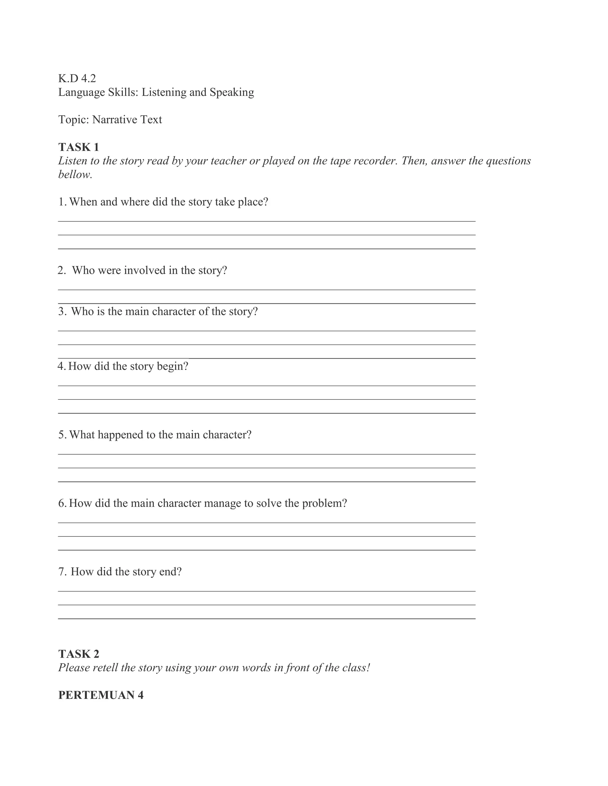 K.D 4.2
Language Skills: Listening and Speaking
Topic: Narrative Text
TASK 1
Listen to the story read by your teacher or played on the tape recorder. Then, answer the questions
bellow.
1. When and where did the story take place?
______________________________________________________________________
______________________________________________________________________
______________________________________________________________________
2. Who were involved in the story?
______________________________________________________________________
______________________________________________________________________
3. Who is the main character of the story?
______________________________________________________________________
______________________________________________________________________
______________________________________________________________________
4.How did the story begin?
______________________________________________________________________
______________________________________________________________________
______________________________________________________________________
5. What happened to the main character?
______________________________________________________________________
______________________________________________________________________
______________________________________________________________________
6. How did the main character manage to solve the problem?
______________________________________________________________________
______________________________________________________________________
______________________________________________________________________
7. How did the story end?
______________________________________________________________________
______________________________________________________________________
______________________________________________________________________
TASK 2
Please retell the story using your own words in front of the class!
PERTEMUAN 4
 