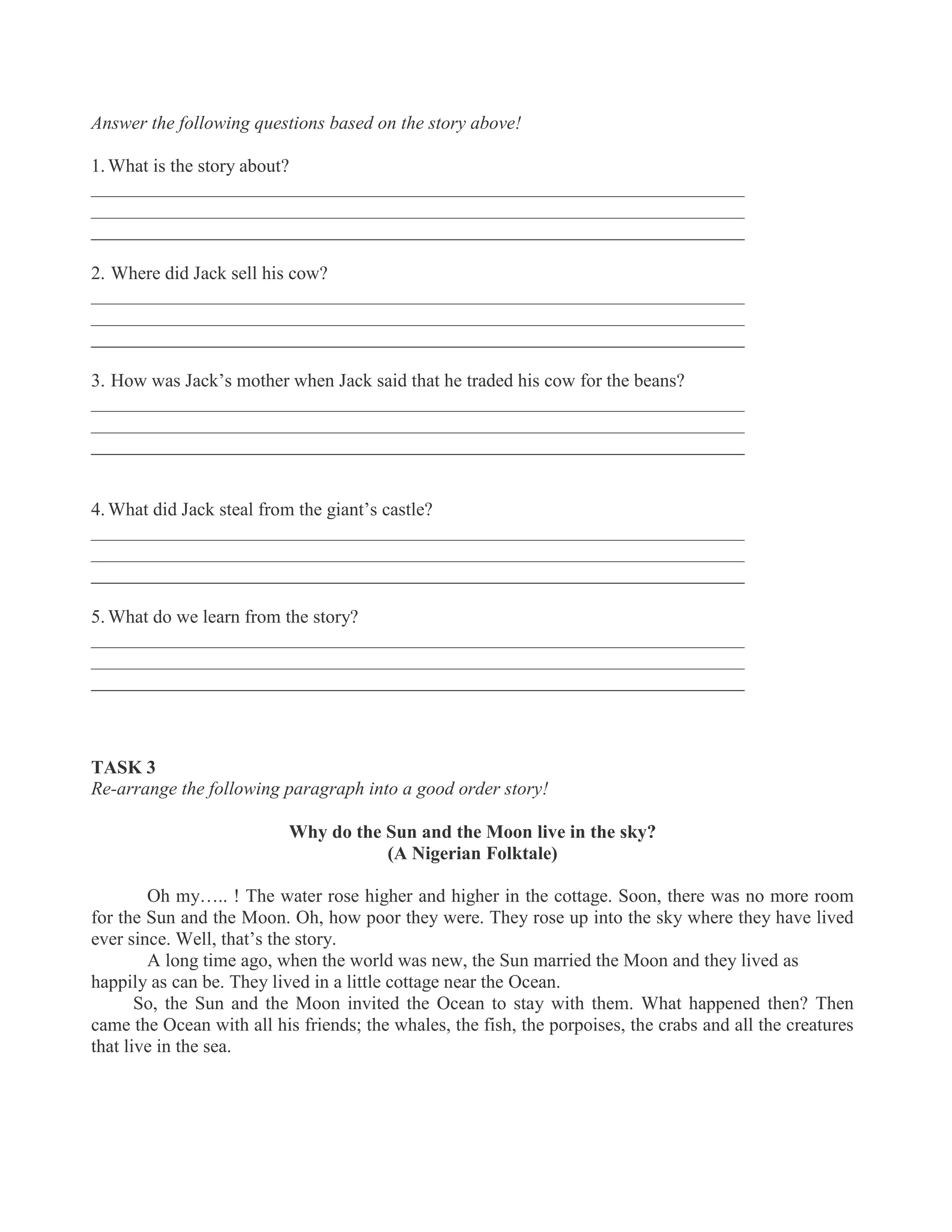 Answer the following questions based on the story above!
1. What is the story about?
______________________________________________________________________
______________________________________________________________________
______________________________________________________________________
2. Where did Jack sell his cow?
______________________________________________________________________
______________________________________________________________________
______________________________________________________________________
3. How was Jack’s mother when Jack said that he traded his cow for the beans?
______________________________________________________________________
______________________________________________________________________
______________________________________________________________________
4. What did Jack steal from the giant’s castle?
______________________________________________________________________
______________________________________________________________________
______________________________________________________________________
5. What do we learn from the story?
______________________________________________________________________
______________________________________________________________________
______________________________________________________________________
TASK 3
Re-arrange the following paragraph into a good order story!
Why do the Sun and the Moon live in the sky?
(A Nigerian Folktale)
Oh my….. ! The water rose higher and higher in the cottage. Soon, there was no more room
for the Sun and the Moon. Oh, how poor they were. They rose up into the sky where they have lived
ever since. Well, that’s the story.
A long time ago, when the world was new, the Sun married the Moon and they lived as
happily as can be. They lived in a little cottage near the Ocean.
So, the Sun and the Moon invited the Ocean to stay with them. What happened then? Then
came the Ocean with all his friends; the whales, the fish, the porpoises, the crabs and all the creatures
that live in the sea.
 