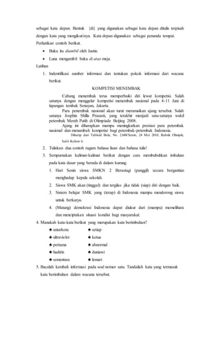 sebagai kata depan. Bentuk {di} yang digunakan sebagai kata depan ditulis terpisah
dengan kata yang mengikutinya. Kata depan digunakan sebagai penanda tempat.
Perhatikan contoh berikut.
 Buku itu diambil oleh Justin.
 Luna mengambil buku di atas meja.
Latihan
1. Indentifikasi sumber informasi dan tentukan pokok informasi dari wacana
berikut.
KOMPETISI MENEMBAK
Cabang menembak terus memperbaiki diri lewat kompetisi. Salah
satunya dengan menggelar kompetisi menembak nasional pada 4-11 Juni di
lapangan tembak Senayan, Jakarta.
Para penembak nasional akan turut meramaikan ajang tersebut. Salah
satunya Josphin Shilla Prasasti, yang terakhir menjadi satu-satunya wakil
petembak Merah Putih di Olimpiade Beijing 2008.
Ajang ini diharapkan mampu meningkatkan prestasi para petembak
nasional dan menambah kompetisi bagi petembak-petembak Indonesia.
Dikutip dari Tabloid Bola, No. 2.048/Senin, 24 Mei 2010, Rubrik Olimpik,
hal.6 Kolom 6.
2. Tuliskan dua contoh ragam bahasa lisan dan bahasa tulis!
3. Sempurnakan kalimat-kalimat berikut dengan cara membubuhkan imbuhan
pada kata dasar yang berada di dalam kurung.
1. Hari Senin siswa SMKN 2 Berastagi (panggil) secara bergantian
menghadap kepala sekolah.
2. Siswa SMK akan (tinggal) dan tergilas jika tidak (siap) diri dengan baik.
3. Sistem belajar SMK yang (terap) di Indonesia mampu mendorong siswa
untuk berkarya.
4. (Matang) demokrasi Indonesia dapat diukur dari (mampu) memelihara
dan menciptakan situasi kondisi bagi masyarakat.
4. Manakah kata-kata berikut yang merupakan kata berimbuhan?
♣ antarkota ♣ setiap
♣ ultraviolet ♣ ketua
♣ pertama ♣ abnormal
♣ hadirin ♣ duniawi
♣ sementara ♣ lemari
5. Bacalah kembali informasi pada soal nomor satu. Tandailah kata yang termasuk
kata berimbuhan dalam wacana tersebut.
 
