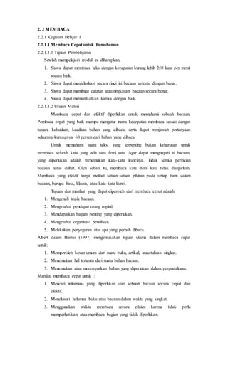 2. 2 MEMBACA
2.2.1 Kegiatan Belajar 1
2.2.1.1 Membaca Cepat untuk Pemahaman
2.2.1.1.1 Tujuan Pembelajaran
Setelah mempelajari modul ini diharapkan,
1. Siswa dapat membaca teks dengan kecepatan kurang lebih 250 kata per menit
secara baik.
2. Siswa dapat menjelaskan secara rinci isi bacaan tertentu dengan benar.
3. Siswa dapat membuat catatan atau ringkasan bacaan secara benar.
4. Siswa dapat memanfaatkan kamus dengan baik.
2.2.1.1.2 Uraian Materi
Membaca cepat dan efektif diperlukan untuk memahami sebuah bacaan.
Pembaca cepat yang baik mampu mengatur irama kecepatan membaca sesuai dengan
tujuan, kebuuhan, keadaan bahan yang dibaca, serta dapat menjawab pertanyaan
sekurang-kurangnya 60 persen dari bahan yang dibaca.
Untuk memahami suatu teks, yang terpenting bukan keharusan untuk
membaca seluruh kata yang ada satu demi satu. Agar dapat menghayati isi bacaan,
yang diperlukan adalah menemukan kata-kata kuncinya. Tidak semua perincian
bacaan harus dilihat. Oleh sebab itu, membaca kata demi kata tidak dianjurkan.
Membaca yang efektif hanya melihat satuan-satuan pikiran pada setiap baris dalam
bacaan, berupa frasa, klausa, atau kata-kata kunci.
Tujuan dan manfaat yang dapat diperoleh dari membaca cepat adalah:
1. Mengenali topik bacaan.
2. Mengetahui pendapat orang (opini).
3. Mendapatkan bagian penting yang diperlukan.
4. Mengetahui organisasi penulisan.
5. Melakukan penyegaran atas apa yang pernah dibaca.
Albert dalam Harras (1997) mengemukakan tujuan utama dalam membaca cepat
untuk:
1. Memperoleh kesan umum dari suatu buku, artikel, atau tulisan singkat.
2. Menemukan hal tertentu dari suatu bahan bacaan.
3. Menemukan atau menempatkan bahan yang diperlukan dalam perpustakaan.
Manfaat membaca cepat untuk :
1. Mencari informasi yang diperlukan dari sebuah bacaan secara cepat dan
efektif.
2. Menelusuri halaman buku atau bacaan dalam waktu yang singkat.
3. Menggunakan waktu membaca secara efisien karena tidak perlu
memperhatikan atau membaca bagian yang tidak diperlukan.
 