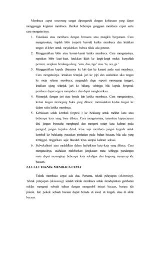 Membaca cepat seseorang sangat dipengaruhi dengan kebiasaan yang dapat
mengganggu kegiatan membaca. Berikut beberapa gangguan membaca cepat serta
cara mengatasinya.
1. Vokalisasi atau membaca dengan bersuara atau mungkin bergumam. Cara
mengatasinya, tiuplah bibir (seperti bersiul) ketika membaca dan letakkan
tangan di leher untuk meyakinkan bahwa tidak ada getaran.
2. Menggerakkan bibir atau komat-kamit ketika membaca. Cara mengatasinya,
rapatkan bibir kuat-kuat, letakkan lidah ke langit-langit mulut; kunyahlah
permen; ucapkan berulang-ulang ‘satu, dua, tiga’ atau ‘tu, wa, ga.’
3. Menggerakkan kepala (biasanya ke kiri dan ke kanan) pada saat membaca.
Cara mengatasinya, letakkan telunjuk jari ke pipi dan sandarkan siku tangan
ke meja selama membaca; peganglah dagu seperti memegang jenggot;
letakkan ujung telunjuk jari ke hidung, sehingga bila kepala bergerak
pembaca dapat segera menyadari dan dapat menghentikan.
4. Menunjuk dengan jari atau benda lain ketika membaca. Cara mengatasinya,
kedua tangan memegang buku yang dibaca; memasukkan kedua tangan ke
dalam saku ketika membaca.
5. Kebiasaan selalu kembali (regresi ) ke belakang untuk melihat kata atau
beberapa kata yang baru dibaca. Cara mengatasinya, tanamkan kepercayaan
diri, jangan berusaha menghapal dan mengerti setiap kata kalimat pada
paragraf, jangan terpaku detail, terus saja membaca jangan tergoda untuk
kembali ke belakang; pusatkan perhatian pada bahan bacaan, bila ada yang
tertinggal, tinggalkan saja; Bacalah terus sampai kalimat selesai.
6. Subvokalisasi atau melafalkan dalam hati/pikiran kata-kata yang dibaca. Cara
mengatasinya, usahakan melebarkan jangkauan mata sehingga pandangan
mata dapat menangkap beberapa kata sekaligus dan langsung menyerap ide
bacaan.
2.2.1.1.2.1 TEKNIK MEMBACA CEPAT
Teknik membaca cepat ada dua. Pertama, teknik pelayapan (skimming).
Teknik pelayapan (skimming) adalah teknik membaca untuk mendapatkan gambaran
sekilas mengenai sebuah tulisan dengan mengambil intisari bacaan, berupa ide
pokok. Ide pokok sebuah bacaan dapat berada di awal, di tengah, atau di akhir
bacaan.
 