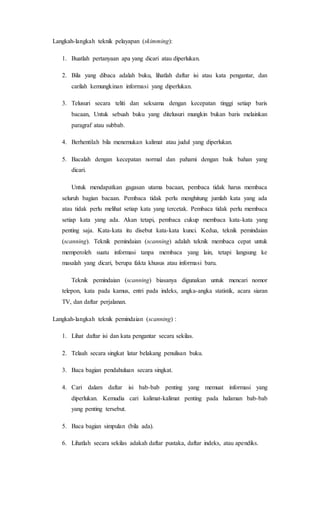 Langkah-langkah teknik pelayapan (skimming):
1. Buatlah pertanyaan apa yang dicari atau diperlukan.
2. Bila yang dibaca adalah buku, lihatlah daftar isi atau kata pengantar, dan
carilah kemungkinan informasi yang diperlukan.
3. Telusuri secara teliti dan seksama dengan kecepatan tinggi setiap baris
bacaan, Untuk sebuah buku yang ditelusuri mungkin bukan baris melainkan
paragraf atau subbab.
4. Berhentilah bila menemukan kalimat atau judul yang diperlukan.
5. Bacalah dengan kecepatan normal dan pahami dengan baik bahan yang
dicari.
Untuk mendapatkan gagasan utama bacaan, pembaca tidak harus membaca
seluruh bagian bacaan. Pembaca tidak perlu menghitung jumlah kata yang ada
atau tidak perlu melihat setiap kata yang tercetak. Pembaca tidak perlu membaca
setiap kata yang ada. Akan tetapi, pembaca cukup membaca kata-kata yang
penting saja. Kata-kata itu disebut kata-kata kunci. Kedua, teknik pemindaian
(scanning). Teknik pemindaian (scanning) adalah teknik membaca cepat untuk
memperoleh suatu informasi tanpa membaca yang lain, tetapi langsung ke
masalah yang dicari, berupa fakta khusus atau informasi baru.
Teknik pemindaian (scanning) biasanya digunakan untuk mencari nomor
telepon, kata pada kamus, entri pada indeks, angka-angka statistik, acara siaran
TV, dan daftar perjalanan.
Langkah-langkah teknik pemindaian (scanning) :
1. Lihat daftar isi dan kata pengantar secara sekilas.
2. Telaah secara singkat latar belakang penulisan buku.
3. Baca bagian pendahuluan secara singkat.
4. Cari dalam daftar isi bab-bab penting yang memuat informasi yang
diperlukan. Kemudia cari kalimat-kalimat penting pada halaman bab-bab
yang penting tersebut.
5. Baca bagian simpulan (bila ada).
6. Lihatlah secara sekilas adakah daftar pustaka, daftar indeks, atau apendiks.
 