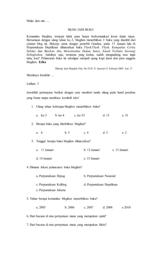 Mulai dari sini …
BLOG JADI BUKU
Komunitas blogfam, ternyata tidak puas hanya berkomunikasi lewat dunia maya.
Bersamaan dengan ulang tahun ke-3, blogfam menerbitkan 2 buku yang diambil dari
catatan blog ini. Bekerja sama dengan penerbit Gradien, pada 13 Januari lalu di
Perpustakaan Depdiknas diluncurkan buku Flash,Flash, Flash, Kumpulan Cerita
Sekilas dan Biarkan Aku Mencintaimu Dalam Sunyi, Email Terbuka Seorang
Selingkuhan. Judulnya saja, terutama yang kedua, sudah mengundang rasa ingin
tahu, kan? Peluncuran buku ini sekaligus menjadi ajang kopi darat dari para anggota
blogfam. Erika
Dikutip dari Majalah Chic No.25-II 31 Januari-13 Februari 2007, hal. 17
Membaca berakhir …
Latihan 3
Jawablah pertanyaan berikut dengan cara memberi tanda silang pada huruf jawaban
yang benar tanpa membaca kembali teks!
1. Ulang tahun keberapa blogfam menerbitkan buku?
a. ke-3 b. ke-4 c. ke-33 d. 13 e. 31
2. Berapa buku yang diterbitkan blogfam?
a. 6 b. 5 c. 4 d. 3 e. 2
3. Tanggal berapa buku blogfam diluncurkan?
a. 11 Januari b. 12 Januari c. 13 Januari
d. 14 Januari e. 15 Januari
4. Dimana lokasi peluncuran buku blogfam?
a. Perpustakaan Depag b. Perpustakaan Nasional
c. Perpustakaan Keliling d. Perpustakaan Depdiknas
e. Perpustakaan Jakarta
5. Tahun berapa komunitas blogfam menerbitkan buku?
a. 2005 b. 2006 c. 2007 d. 2008 e 2010
6. Dari bacaan di atas pernyataan mana yang merupakan opini?
7. Dari bacaan di atas pernyataan mana yang merupakan fakta?
 