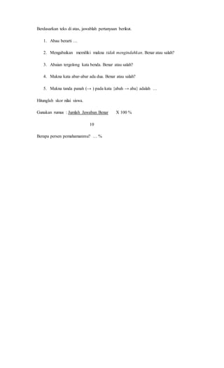Berdasarkan teks di atas, jawablah pertanyaan berikut.
1. Abau berarti …
2. Mengabaikan memiliki makna tidak mengindahkan. Benar atau salah?
3. Abaian tergolong kata benda. Benar atau salah?
4. Makna kata abar-abar ada dua. Benar atau salah?
5. Makna tanda panah (→ ) pada kata {abah → aba} adalah …
Hitunglah skor nilai siswa.
Gunakan rumus : Jumlah Jawaban Benar X 100 %
10
Berapa persen pemahamanmu? … %
 