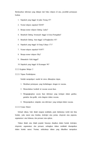 Berdasarkan informasi yang didapat dari buku telepon di atas, jawablah pertanyaan
berikut.
1. Siapakah yang tinggal di jalan Terang 47?
2. Nomor telepon siapakah 92650?
3. Berapa nomor telepon Ginting Ladas?
4. Benarkah Ginting Irwansyah tinggal di desa Perteguhan?
5. Benarkah Ginting Atan tinggal di Penghasilan 85?
6. Siapakah yang tinggal di Gang Cahaya 171?
7. Nomor telepon siapakah 91897?
8. Berapa nomor telepon Efey?
9. Dimanakah Geki tinggal?
10. Siapakah yang tinggal di Kenangan 96?
2.2.2. Kegiatan Belajar 2
2.2.2.1 Tujuan Pembelajaran
Setelah mempelajari modul ini siswa diharapkan dapat,
1. Membuat pertanyaan yang berhubungan dengan isi wacana.
2. Menceritakan kembali isi wacana secara lisan.
3. Mengungkapkan secara lisan informasi yang terdapat dalam gambar,
gamabar dan grafik, serta diagram dalam wacana.
4. Menyampaikan simpulan atas informasi yang terdapat dalam wacana.
2.2.2.2 Uraian Materi
Sebuah tulisan, baik ilmiah maupun nonilmiah, pada hakikatnya terdiri dari lima
bentuk, yaitu narasi atau kisahan, deskripsi atau perian, eksposisi atau paparan,
argumentasi atau bahasan, dan persuasi atau ajakan.
Tulisan ilmiah atau ilmiah populer biasanya disajikan dalam bentuk deskripsi,
eksposisi, argumentasi, dan persuasi, sedangkan tulisan nonilmiah disampaikan
dalam bentuk narasi. Namun, adakalanya tulisan yang dihasilkan merupakan
 