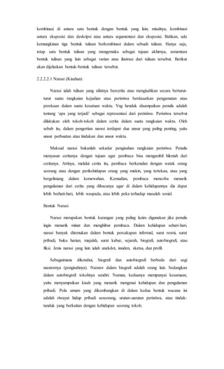 kombinasi di antara satu bentuk dengan bentuk yang lain; misalnya, kombinasi
antara eksposisi dan deskripsi atau antara argumentasi dan eksposisi. Bahkan, ada
kemungkinan tiga bentuk tulisan berkombinasi dalam sebuah tulisan. Hanya saja,
tetap satu bentuk tulisan yang mengemuka sebagai tujuan akhirnya, sementara
bentuk tulisan yang lain sebagai varian atau ilustrasi dari tulisan tersebut. Berikut
akan dijelaskan bentuk-bentuk tulisan tersebut.
2.2.2.2.1 Narasi (Kisahan)
Narasi ialah tulisan yang sifatnya bercerita atau mengisahkan secara berturut-
turut suatu rangkaian kejadian atau peristiwa berdasarkan pengamatan atau
perekaan dalam suatu kesatuan waktu. Yng hendak disampaikan penulis adalah
tentang ‘apa yang terjadi’ sebagai representasi dari peristiwa. Peristiwa tersebut
dilakukan oleh tokoh-tokoh dalam cerita dalam suatu rangkaian waktu. Oleh
sebab itu, dalam pengertian narasi terdapat dua unsur yang paling penting, yaitu
unsur perbuatan atau tindakan dan unsur waktu.
Maksud narasi bukanlah sekadar pengisahan rangkaian peristiwa. Penulis
menyusun ceritanya dengan tujuan agar pembaca bisa mengambil hikmah dari
ceritanya. Artinya, melalui cerita itu, pembaca berkenalan dengan watak orang
seorang atau dengan perikehidupan orang yang miskin, yang tertekan, atau yang
bergelimang dalam kemewahan. Kemudian, pembaca mencoba menarik
pengalaman dari cerita yang dibacanya agar di dalam kehidupannya dia dapat
lebih berhati-hati, lebih waspada, atau lebih peka terhadap masalah sosial.
Bentuk Narasi
Narasi merupakan bentuk karangan yang paling lazim digunakan jika penulis
ingin menarik minat dan menghibur pembaca. Dalam kehidupan sehari-hari,
narasi banyak ditemukan dalam bentuk percakapan informal, surat resmi, surat
pribadi, buku harian, majalah, surat kabar, sejarah, biografi, autobiografi, atau
fiksi. Jenis narasi yang lain ialah anekdot, insiden, sketsa, dan profil.
Sebagaimana diketahui, biografi dan autobiografi berbeda dari segi
naratornya (pengisahnya). Narator dalam biografi adalah orang lain. Sedangkan
dalam autobiografi tokohnya sendiri. Namun, keduanya mempunyai kesamaan,
yaitu menyampaikan kisah yang menarik mengenai kehidupan dan pengalaman
pribadi. Pola umum yang dikembangkan di dalam kedua bentuk wacana ini
adalah riwayat hidup pribadi seseorang, urutan-uarutan peristiwa, atau tindak-
tanduk yang berkaitan dengan kehidupan seorang tokoh.
 
